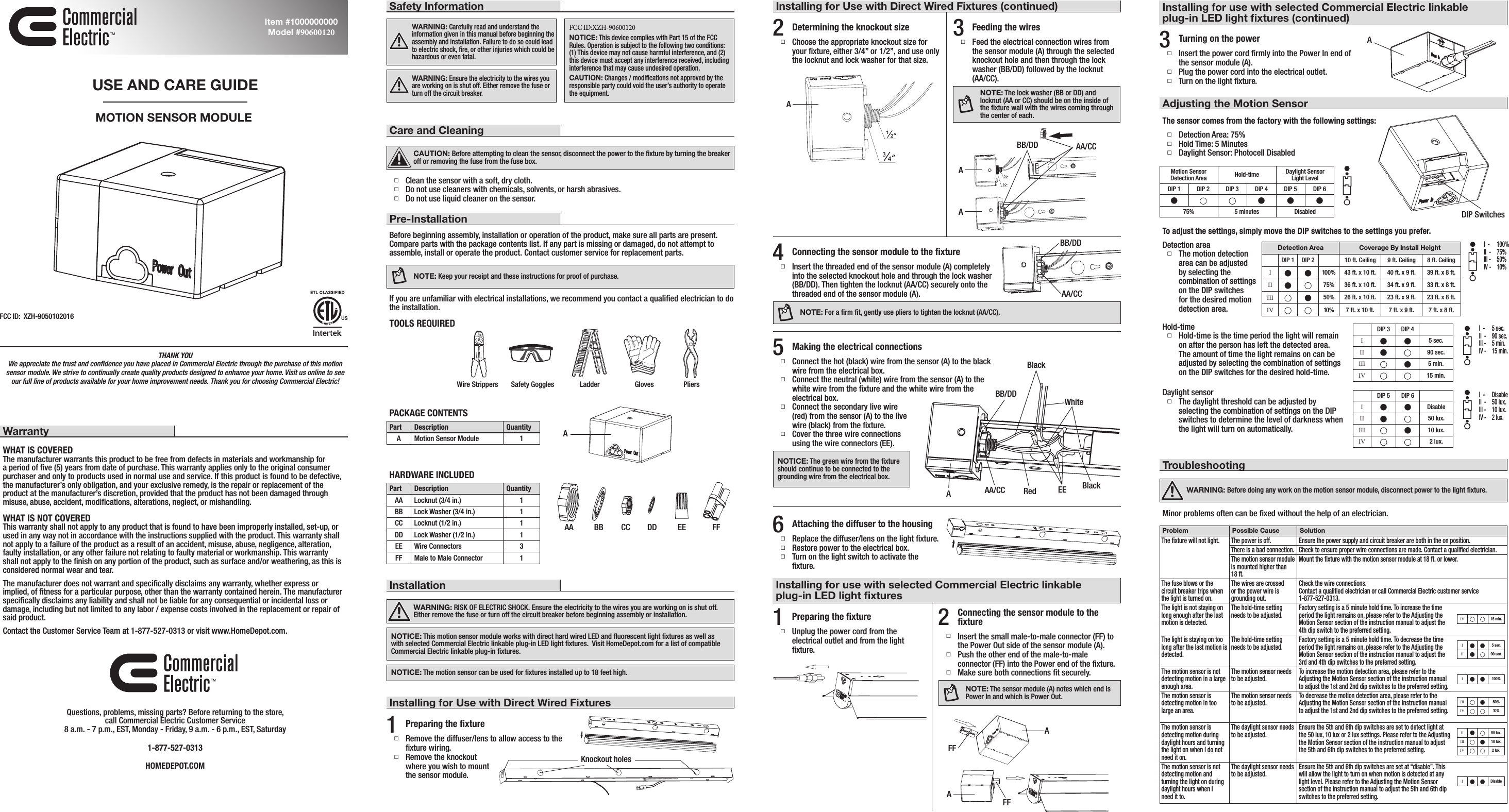 THANK YOU We appreciate the trust and conﬁdence you have placed in Commercial Electric through the purchase of this motion sensor module. We strive to continually create quality products designed to enhance your home. Visit us online to see our full line of products available for your home improvement needs. Thank you for choosing Commercial Electric!WarrantyWHAT IS COVEREDThe manufacturer warrants this product to be free from defects in materials and workmanship for a period of ﬁve (5) years from date of purchase. This warranty applies only to the original consumer purchaser and only to products used in normal use and service. If this product is found to be defective, the manufacturer’s only obligation, and your exclusive remedy, is the repair or replacement of the product at the manufacturer’s discretion, provided that the product has not been damaged through misuse, abuse, accident, modiﬁcations, alterations, neglect, or mishandling.WHAT IS NOT COVEREDThis warranty shall not apply to any product that is found to have been improperly installed, set-up, or used in any way not in accordance with the instructions supplied with the product. This warranty shall not apply to a failure of the product as a result of an accident, misuse, abuse, negligence, alteration, faulty installation, or any other failure not relating to faulty material or workmanship. This warranty shall not apply to the ﬁnish on any portion of the product, such as surface and/or weathering, as this is considered normal wear and tear.The manufacturer does not warrant and speciﬁcally disclaims any warranty, whether express or implied, of ﬁtness for a particular purpose, other than the warranty contained herein. The manufacturer speciﬁcally disclaims any liability and shall not be liable for any consequential or incidental loss or damage, including but not limited to any labor / expense costs involved in the replacement or repair of said product.Contact the Customer Service Team at 1-877-527-0313 or visit www.HomeDepot.com.Questions, problems, missing parts? Before returning to the store,  call Commercial Electric Customer Service 8 a.m. - 7 p.m., EST, Monday - Friday, 9 a.m. - 6 p.m., EST, Saturday1-877-527-0313HOMEDEPOT.COMUSE AND CARE GUIDEMOTION SENSOR MODULEItem #1000000000 Model #90600120Care and CleaningCAUTION: Before attempting to clean the sensor, disconnect the power to the ﬁxture by turning the breaker off or removing the fuse from the fuse box.  Clean the sensor with a soft, dry cloth. Do not use cleaners with chemicals, solvents, or harsh abrasives. Do not use liquid cleaner on the sensor.Pre-InstallationBefore beginning assembly, installation or operation of the product, make sure all parts are present. Compare parts with the package contents list. If any part is missing or damaged, do not attempt to assemble, install or operate the product. Contact customer service for replacement parts.NOTE: Keep your receipt and these instructions for proof of purchase.If you are unfamiliar with electrical installations, we recommend you contact a qualiﬁed electrician to do the installation.TOOLS REQUIREDPACKAGE CONTENTSPart Description QuantityA Motion Sensor Module 1HARDWARE INCLUDEDPart Description QuantityAA Locknut (3/4 in.) 1BB Lock Washer (3/4 in.) 1CC Locknut (1/2 in.) 1DD Lock Washer (1/2 in.) 1EE Wire Connectors 3FF Male to Male Connector 1InstallationWARNING: RISK OF ELECTRIC SHOCK. Ensure the electricity to the wires you are working on is shut off. Either remove the fuse or turn off the circuit breaker before beginning assembly or installation.NOTICE: This motion sensor module works with direct hard wired LED and ﬂuorescent light ﬁxtures as well as with selected Commercial Electric linkable plug-in LED light ﬁxtures.  Visit HomeDepot.com for a list of compatible Commercial Electric linkable plug-in ﬁxtures. NOTICE: The motion sensor can be used for ﬁxtures installed up to 18 feet high.1Preparing the ﬁxture Remove the diffuser/lens to allow access to the ﬁxture wiring. Remove the knockout  where you wish to mount  the sensor module.Installing for Use with Direct Wired Fixtures2Determining the knockout size Choose the appropriate knockout size for your ﬁxture, either 3/4” or 1/2”, and use only the locknut and lock washer for that size.4Connecting the sensor module to the ﬁxture Insert the threaded end of the sensor module (A) completely into the selected knockout hole and through the lock washer (BB/DD). Then tighten the locknut (AA/CC) securely onto the threaded end of the sensor module (A).NOTE: For a ﬁrm ﬁt, gently use pliers to tighten the locknut (AA/CC). 3Feeding the wires Feed the electrical connection wires from the sensor module (A) through the selected knockout hole and then through the lock washer (BB/DD) followed by the locknut  (AA/CC).NOTE: The lock washer (BB or DD) and locknut (AA or CC) should be on the inside of the ﬁxture wall with the wires coming through the center of each.5Making the electrical connections Connect the hot (black) wire from the sensor (A) to the black wire from the electrical box.  Connect the neutral (white) wire from the sensor (A) to the white wire from the ﬁxture and the white wire from the electrical box. Connect the secondary live wire (red) from the sensor (A) to the live wire (black) from the ﬁxture. Cover the three wire connections using the wire connectors (EE).NOTICE: The green wire from the ﬁxture should continue to be connected to the grounding wire from the electrical box.6Attaching the diffuser to the housing Replace the diffuser/lens on the light ﬁxture. Restore power to the electrical box.  Turn on the light switch to activate the ﬁxture.Installing for use with selected Commercial Electric linkable plug-in LED light ﬁxtures1Preparing the ﬁxture Unplug the power cord from the electrical outlet and from the light ﬁxture.2Connecting the sensor module to the ﬁxture Insert the small male-to-male connector (FF) to the Power Out side of the sensor module (A). Push the other end of the male-to-male connector (FF) into the Power end of the ﬁxture. Make sure both connections ﬁt securely.NOTE: The sensor module (A) notes which end is Power In and which is Power Out.3Turning on the power Insert the power cord ﬁrmly into the Power In end of the sensor module (A). Plug the power cord into the electrical outlet. Turn on the light ﬁxture.Adjusting the Motion SensorSafety InformationWARNING: Carefully read and understand the information given in this manual before beginning the assembly and installation. Failure to do so could lead to electric shock, ﬁre, or other injuries which could be hazardous or even fatal.WARNING: Ensure the electricity to the wires you are working on is shut off. Either remove the fuse or turn off the circuit breaker.FCC ID:XZH-90600120NOTICE: This device complies with Part 15 of the FCC Rules. Operation is subject to the following two conditions: (1) This device may not cause harmful interference, and (2) this device must accept any interference received, including interference that may cause undesired operation.CAUTION: Changes / modiﬁcations not approved by the responsible party could void the user’s authority to operate the equipment. Wire Strippers Safety Goggles Ladder Gloves PliersInstalling for Use with Direct Wired Fixtures (continued)TroubleshootingWARNING: Before doing any work on the motion sensor module, disconnect power to the light ﬁxture.Minor problems often can be ﬁxed without the help of an electrician.Installing for use with selected Commercial Electric linkable plug-in LED light ﬁxtures (continued)AAAEE FFDetection area The motion detection area can be adjusted by selecting the combination of settings on the DIP switches for the desired motion detection area.Detection Area Coverage By Install HeightDIP 1 DIP 2 10 ft. Ceiling 9 ft. Ceiling 8 ft. CeilingIn n 100% 43 ft. x 10 ft. 40 ft. x 9 ft. 39 ft. x 8 ft.II n75% 36 ft. x 10 ft. 34 ft. x 9 ft. 33 ft. x 8 ft.III n50% 26 ft. x 10 ft. 23 ft. x 9 ft. 23 ft. x 8 ft.IV 10% 7 ft. x 10 ft. 7 ft. x 9 ft. 7 ft. x 8 ft.DIP 3 DIP 4In n 5 sec.II n90 sec.III n5 min.IV 15 min.DIP 5 DIP 6In n DisableII n50 lux.III n10 lux.IV 2 lux.I  -   100%II  -   75%III -   50%IV -   10%I  -   5 sec.II  -   90 sec.III -   5 min.IV -   15 min.I  -   DisableII  -   50 lux.III -   10 lux.IV -   2 lux.Motion Sensor Detection Area Hold-time Daylight Sensor  Light LevelDIP 1 DIP 2 DIP 3 DIP 4 DIP 5 DIP 6nnnn75% 5 minutes DisabledThe sensor comes from the factory with the following settings: Detection Area: 75% Hold Time: 5 Minutes Daylight Sensor: Photocell DisabledTo adjust the settings, simply move the DIP switches to the settings you prefer.Hold-time Hold-time is the time period the light will remain on after the person has left the detected area. The amount of time the light remains on can be adjusted by selecting the combination of settings on the DIP switches for the desired hold-time.Daylight sensor The daylight threshold can be adjusted by selecting the combination of settings on the DIP switches to determine the level of darkness when the light will turn on automatically.Problem Possible Cause SolutionThe ﬁxture will not light. The power is off. Ensure the power supply and circuit breaker are both in the on position.There is a bad connection. Check to ensure proper wire connections are made. Contact a qualiﬁed electrician.The motion sensor module is mounted higher than 18 ft.Mount the ﬁxture with the motion sensor module at 18 ft. or lower.The fuse blows or the circuit breaker trips when the light is turned on.The wires are crossed or the power wire is grounding out.Check the wire connections. Contact a qualiﬁed electrician or call Commercial Electric customer service  1-877-527-0313.The light is not staying on long enough after the last  motion is detected.The hold-time setting needs to be adjusted. Factory setting is a 5 minute hold time. To increase the time period the light remains on, please refer to the Adjusting the Motion Sensor section of the instruction manual to adjust the 4th dip switch to the preferred setting.The light is staying on too long after the last motion is detected.The hold-time setting needs to be adjusted. Factory setting is a 5 minute hold time. To decrease the time period the light remains on, please refer to the Adjusting the Motion Sensor section of the instruction manual to adjust the 3rd and 4th dip switches to the preferred setting.The motion sensor is not detecting motion in a large enough area.The motion sensor needs to be adjusted. To increase the motion detection area, please refer to the Adjusting the Motion Sensor section of the instruction manual to adjust the 1st and 2nd dip switches to the preferred setting.The motion sensor is detecting motion in too large an area.The motion sensor needs to be adjusted. To decrease the motion detection area, please refer to the Adjusting the Motion Sensor section of the instruction manual to adjust the 1st and 2nd dip switches to the preferred setting.The motion sensor is detecting motion during daylight hours and turning the light on when I do not need it on.The daylight sensor needs to be adjusted. Ensure the 5th and 6th dip switches are set to detect light at the 50 lux, 10 lux or 2 lux settings. Please refer to the Adjusting the Motion Sensor section of the instruction manual to adjust the 5th and 6th dip switches to the preferred setting.The motion sensor is not detecting motion and turning the light on during daylight hours when I need it to.The daylight sensor needs to be adjusted. Ensure the 5th and 6th dip switches are set at “disable”. This will allow the light to turn on when motion is detected at any light level. Please refer to the Adjusting the Motion Sensor section of the instruction manual to adjust the 5th and 6th dip switches to the preferred setting.BB CC DDKnockout holesFFAAA/CCAA/CCIV 15 min.In n 5 sec.II n90 sec.In n 100%In n DisableII n50 lux.III n10 lux.IV 2 lux.III n50%IV 10%AFCC ID:  XZH-9050102016ABB/DDADIP SwitchesABB/DDFFAABlackBB/DDAA/CC Red EEWhiteBlack