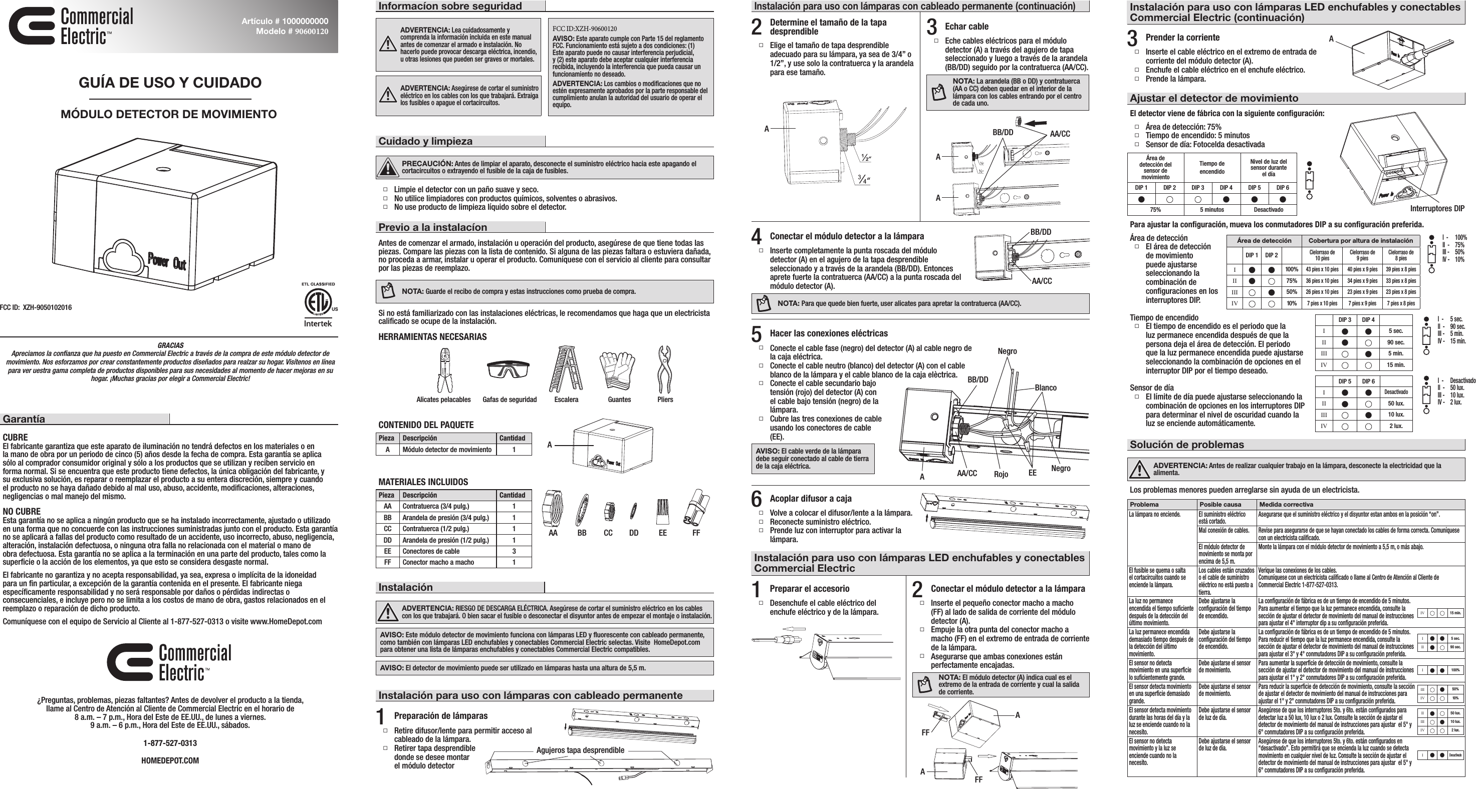GRACIAS Apreciamos la conﬁanza que ha puesto en Commercial Electric a través de la compra de este módulo detector de movimiento. Nos esforzamos por crear constantemente productos diseñados para realzar su hogar. Visítenos en línea para ver uestra gama completa de productos disponibles para sus necesidades al momento de hacer mejoras en su hogar. ¡Muchas gracias por elegir a Commercial Electric!GarantíaCUBREEl fabricante garantiza que este aparato de iluminación no tendrá defectos en los materiales o en la mano de obra por un periodo de cinco (5) años desde la fecha de compra. Esta garantía se aplica sólo al comprador consumidor original y sólo a los productos que se utilizan y reciben servicio en forma normal. Si se encuentra que este producto tiene defectos, la única obligación del fabricante, y su exclusiva solución, es reparar o reemplazar el producto a su entera discreción, siempre y cuando el producto no se haya dañado debido al mal uso, abuso, accidente, modiﬁcaciones, alteraciones, negligencias o mal manejo del mismo.NO CUBREEsta garantía no se aplica a ningún producto que se ha instalado incorrectamente, ajustado o utilizado en una forma que no concuerde con las instrucciones suministradas junto con el producto. Esta garantía no se aplicará a fallas del producto como resultado de un accidente, uso incorrecto, abuso, negligencia, alteración, instalación defectuosa, o ninguna otra falla no relacionada con el material o mano de obra defectuosa. Esta garantía no se aplica a la terminación en una parte del producto, tales como la superﬁcie o la acción de los elementos, ya que esto se considera desgaste normal.El fabricante no garantiza y no acepta responsabilidad, ya sea, expresa o implícita de la idoneidad para un ﬁn particular, a excepción de la garantía contenida en el presente. El fabricante niega especíﬁcamente responsabilidad y no será responsable por daños o pérdidas indirectas o consecuenciales, e incluye pero no se limita a los costos de mano de obra, gastos relacionados en el reemplazo o reparación de dicho producto.Comuníquese con el equipo de Servicio al Cliente al 1-877-527-0313 o visite www.HomeDepot.com¿Preguntas, problemas, piezas faltantes? Antes de devolver el producto a la tienda,llame al Centro de Atención al Cliente de Commercial Electric en el horario de8 a.m. – 7 p.m., Hora del Este de EE.UU., de lunes a viernes.9 a.m. – 6 p.m., Hora del Este de EE.UU., sábados.1-877-527-0313HOMEDEPOT.COMGUÍA DE USO Y CUIDADOMÓDULO DETECTOR DE MOVIMIENTOArtículo # 1000000000 Modelo # 90600120Cuidado y limpiezaPRECAUCIÓN: Antes de limpiar el aparato, desconecte el suministro eléctrico hacia este apagando el cortacircuitos o extrayendo el fusible de la caja de fusibles. Limpie el detector con un paño suave y seco. No utilice limpiadores con productos químicos, solventes o abrasivos. No use producto de limpieza líquido sobre el detector.Previo a la instalacíonAntes de comenzar el armado, instalación u operación del producto, asegúrese de que tiene todas las piezas. Compare las piezas con la lista de contenido. Si alguna de las piezas faltara o estuviera dañada, no proceda a armar, instalar u operar el producto. Comuníquese con el servicio al cliente para consultar por las piezas de reemplazo.NOTA: Guarde el recibo de compra y estas instrucciones como prueba de compra.Si no está familiarizado con las instalaciones eléctricas, le recomendamos que haga que un electricista caliﬁcado se ocupe de la instalación.HERRAMIENTAS NECESARIASCONTENIDO DEL PAQUETEPieza Descripción CantidadA Módulo detector de movimiento   1MATERIALES INCLUIDOSPieza Descripción CantidadAA Contratuerca (3/4 pulg.) 1BB Arandela de presión (3/4 pulg.)   1CC Contratuerca (1/2 pulg.) 1DD Arandela de presión (1/2 pulg.)   1EE Conectores de cable 3FF Conector macho a macho 1InstalaciónADVERTENCIA: RIESGO DE DESCARGA ELÉCTRICA. Asegúrese de cortar el suministro eléctrico en los cables con los que trabajará. O bien sacar el fusible o desconectar el disyuntor antes de empezar el montaje o instalación.AVISO: Este módulo detector de movimiento funciona con lámparas LED y ﬂuorescente con cableado permanente, como también con lámparas LED enchufables y conectables Commercial Electric selectas. Visite  HomeDepot.com para obtener una lista de lámparas enchufables y conectables Commercial Electric compatibles.AVISO: El detector de movimiento puede ser utilizado en lámparas hasta una altura de 5,5 m.1Preparación de lámparas Retire difusor/lente para permitir acceso al cableado de la lámpara. Retirer tapa desprendible  donde se desee montar  el módulo detectorInstalación para uso con lámparas con cableado permanente2Determine el tamaño de la tapa desprendible Elige el tamaño de tapa desprendible adecuado para su lámpara, ya sea de 3/4” o 1/2”, y use solo la contratuerca y la arandela para ese tamaño. 4Conectar el módulo detector a la lámpara Inserte completamente la punta roscada del módulo detector (A) en el agujero de la tapa desprendible seleccionado y a través de la arandela (BB/DD). Entonces aprete fuerte la contratuerca (AA/CC) a la punta roscada del módulo detector (A).NOTA: Para que quede bien fuerte, user alicates para apretar la contratuerca (AA/CC).3Echar cable Eche cables eléctricos para el módulo detector (A) a través del agujero de tapa seleccionado y luego a través de la arandela (BB/DD) seguido por la contratuerca (AA/CC).NOTA: La arandela (BB o DD) y contratuerca (AA o CC) deben quedar en el interior de la lámpara con los cables entrando por el centro de cada uno.5Hacer las conexiones eléctricas Conecte el cable fase (negro) del detector (A) al cable negro de la caja eléctrica.  Conecte el cable neutro (blanco) del detector (A) con el cable blanco de la lámpara y el cable blanco de la caja elèctrica. Conecte el cable secundario bajo tensión (rojo) del detector (A) con el cable bajo tensión (negro) de la lámpara. Cubre las tres conexiones de cable usando los conectores de cable (EE).AVISO: El cable verde de la lámpara debe seguir conectado al cable de tierra de la caja eléctrica.6Acoplar difusor a caja Volve a colocar el difusor/lente a la lámpara. Reconecte suministro eléctrico. Prende luz con interruptor para activar la lámpara.Instalación para uso con lámparas LED enchufables y conectables Commercial Electric1Preparar el accesorio Desenchufe el cable eléctrico del enchufe eléctrico y de la lámpara.2Conectar el módulo detector a la lámpara Inserte el pequeño conector macho a macho (FF) al lado de salida de corriente del módulo detector (A).  Empuje la otra punta del conector macho a macho (FF) en el extremo de entrada de corriente de la lámpara.  Asegurarse que ambas conexiones están perfectamente encajadas.NOTA: El módulo detector (A) indica cual es el extremo de la entrada de corriente y cual la salida de corriente.3Prender la corriente Inserte el cable eléctrico en el extremo de entrada de corriente del módulo detector (A). Enchufe el cable eléctrico en el enchufe eléctrico. Prende la lámpara.Ajustar el detector de movimientoInformacíon sobre seguridadADVERTENCIA: Lea cuidadosamente y comprenda la información incluida en este manual antes de comenzar el armado e instalación. No hacerlo puede provocar descarga eléctrica, incendio, u otras lesiones que pueden ser graves or mortales.ADVERTENCIA: Asegúrese de cortar el suministro eléctrico en los cables con los que trabajará. Extraiga los fusibles o apague el cortacircuitos.FCC ID:XZH-90600120AVISO: Este aparato cumple con Parte 15 del reglamento FCC. Funcionamiento está sujeto a dos condiciones: (1) Este aparato puede no causar interferencia perjudicial, y (2) este aparato debe aceptar cualquier interferencia recibida, incluyendo la interferencia que pueda causar un funcionamiento no deseado.ADVERTENCIA: Los cambios o modiﬁcaciones que no estén expresamente aprobados por la parte responsable del cumplimiento anulan la autoridad del usuario de operar el equipo.Alicates pelacables Gafas de seguridad Escalera Guantes PliersInstalación para uso con lámparas con cableado permanente (continuación)Solución de problemasADVERTENCIA: Antes de realizar cualquier trabajo en la lámpara, desconecte la electricidad que la alimenta.Los problemas menores pueden arreglarse sin ayuda de un electricista.Instalación para uso con lámparas LED enchufables y conectables Commercial Electric (continuación)AAAEE FFÁrea de detección El área de detección de movimiento puede ajustarse seleccionando la combinación de conﬁguraciones en los interruptores DIP.Área de detección Cobertura por altura de instalaciónDIP 1 DIP 2Cielorraso de 10 pies Cielorraso de 9 pies Cielorraso de 8 piesIn n 100%43 pies x 10 pies 40 pies x 9 pies 39 pies x 8 piesII n75%36 pies x 10 pies 34 pies x 9 pies 33 pies x 8 piesIII n50%26 pies x 10 pies 23 pies x 9 pies 23 pies x 8 piesIV 10%7 pies x 10 pies 7 pies x 9 pies 7 pies x 8 piesDIP 3 DIP 4In n 5 sec.II n90 sec.III n5 min.IV 15 min.DIP 5 DIP 6In nDesactivadoII n50 lux.III n10 lux.IV 2 lux.I  -   100%II  -   75%III -   50%IV -   10%I  -   5 sec.II  -   90 sec.III -   5 min.IV -   15 min.I  -   DesactivadoII  -   50 lux.III -   10 lux.IV -   2 lux.Área dedetección delsensor demovimientoTiempo deencendidoNivel de luz delsensor duranteel díaDIP 1 DIP 2 DIP 3 DIP 4 DIP 5 DIP 6nnnn75% 5 minutos DesactivadoEl detector viene de fábrica con la siguiente conﬁguración: Área de detección: 75% Tiempo de encendido: 5 minutos Sensor de día: Fotocelda desactivadaPara ajustar la conﬁguración, mueva los conmutadores DIP a su conﬁguración preferida.Tiempo de encendido El tiempo de encendido es el periodo que la luz permanece encendida después de que la persona deja el área de detección. El periodo que la luz permanece encendida puede ajustarse seleccionando la combinación de opciones en el interruptor DIP por el tiempo deseado.Sensor de día El límite de día puede ajustarse seleccionando la combinación de opciones en los interruptores DIP para determinar el nivel de oscuridad cuando la luz se enciende automáticamente.Problema Posible causa Medida correctivaLa lámpara no enciende. El suministro eléctrico está cortado. Asegurarse que el suministro eléctrico y el disyuntor estan ambos en la posición “on”.Mal conexión de cables. Revise para asegurarse de que se hayan conectado los cables de forma correcta. Comuníquese con un electricista caliﬁcado.El módulo detector de movimiento se monta por encima de 5,5 m.Monte la lámpara con el módulo detector de movimiento a 5,5 m, o más abajo.El fusible se quema o saltael cortacircuitos cuando seenciende la lámpara.Los cables están cruzadoso el cable de suministroeléctrico no está puesto atierra.Verique las conexiones de los cables.Comuníquese con un electricista caliﬁcado o llame al Centro de Atención al Cliente de Commercial Electric 1-877-527-0313.La luz no permanece encendida el tiempo suﬁciente después de la detección del último movimiento.Debe ajustarse laconﬁguración del tiempode encendido.La conﬁguración de fábrica es de un tiempo de encendido de 5 minutos. Para aumentar el tiempo que la luz permanece encendida, consulte la sección de ajustar el detector de movimiento del manual de instrucciones para ajustar el 4° interruptor dip a su conﬁguración preferida.La luz permanece encendida demasiado tiempo después de la detección del últimomovimiento.Debe ajustarse laconﬁguración del tiempode encendido.La conﬁguración de fábrica es de un tiempo de encendido de 5 minutos. Para reducir el tiempo que la luz permanece encendida, consulte la sección de ajustar el detector de movimiento del manual de instrucciones para ajustar el 3° y 4° conmutadores DIP a su conﬁguración preferida. El sensor no detectamovimiento en una superﬁcie lo suﬁcientemente grande.Debe ajustarse el sensorde movimiento. Para aumentar la superﬁcie de detección de movimiento, consulte la sección de ajustar el detector de movimiento del manual de instrucciones para ajustar el 1° y 2° conmutadores DIP a su conﬁguración preferida.El sensor detecta movimiento en una superﬁcie demasiadogrande.Debe ajustarse el sensorde movimiento. Para reducir la superﬁcie de detección de movimiento, consulte la sección de ajustar el detector de movimiento del manual de instrucciones para ajustar el 1° y 2° conmutadores DIP a su conﬁguración preferida.El sensor detecta movimiento durante las horas del día y la luz se enciende cuando no lanecesito.Debe ajustarse el sensorde luz de día. Asegúrese de que los interruptores 5to. y 6to. están conﬁgurados para detectar luz a 50 lux, 10 lux o 2 lux. Consulte la sección de ajustar el detector de movimiento del manual de instrucciones para ajustar  el 5° y 6° conmutadores DIP a su conﬁguración preferida. El sensor no detecta movimiento y la luz se enciende cuando no la necesito.Debe ajustarse el sensorde luz de día. Asegúrese de que los interruptores 5to. y 6to. están conﬁgurados en “desactivado”. Esto permitirá que se encienda la luz cuando se detecta movimiento en cualquier nivel de luz. Consulte la sección de ajustar el detector de movimiento del manual de instrucciones para ajustar  el 5° y 6° conmutadores DIP a su conﬁguración preferida. BB CC DDAgujeros tapa desprendibleFFAAA/CCAA/CCIV 15 min.In n 5 sec.II n90 sec.In n 100%In nDesactivadoII n50 lux.III n10 lux.IV 2 lux.III n50%IV 10%AFCC ID:  XZH-9050102016ABB/DDAInterruptores DIPABB/DDFFAANegroBB/DDAA/CC Rojo EEBlancoNegro