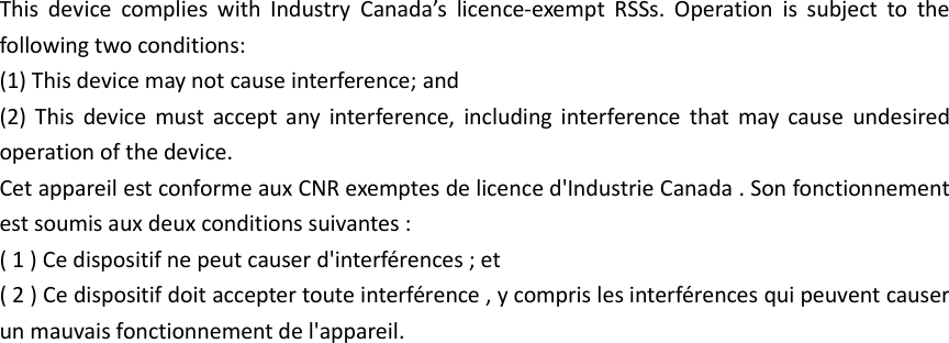 This  device  complies  with  Industry  Canada’s  licence-exempt  RSSs.  Operation  is  subject  to  the following two conditions:   (1) This device may not cause interference; and   (2)  This  device  must  accept any  interference,  including  interference  that may  cause  undesired operation of the device.   Cet appareil est conforme aux CNR exemptes de licence d&apos;Industrie Canada . Son fonctionnement est soumis aux deux conditions suivantes : ( 1 ) Ce dispositif ne peut causer d&apos;interférences ; et ( 2 ) Ce dispositif doit accepter toute interférence , y compris les interférences qui peuvent causer un mauvais fonctionnement de l&apos;appareil. 