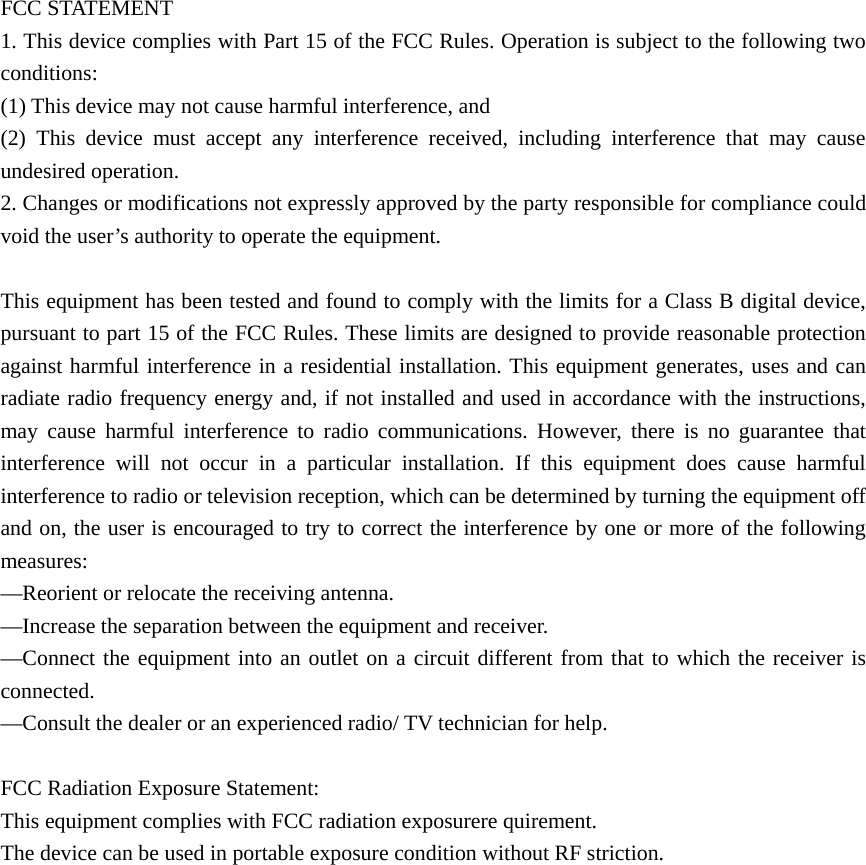 FCC STATEMENT    1. This device complies with Part 15 of the FCC Rules. Operation is subject to the following two conditions:    (1) This device may not cause harmful interference, and       (2) This device must accept any interference received, including interference that may cause undesired operation.    2. Changes or modifications not expressly approved by the party responsible for compliance could void the user’s authority to operate the equipment.        This equipment has been tested and found to comply with the limits for a Class B digital device, pursuant to part 15 of the FCC Rules. These limits are designed to provide reasonable protection against harmful interference in a residential installation. This equipment generates, uses and can radiate radio frequency energy and, if not installed and used in accordance with the instructions, may cause harmful interference to radio communications. However, there is no guarantee that interference will not occur in a particular installation. If this equipment does cause harmful interference to radio or television reception, which can be determined by turning the equipment off and on, the user is encouraged to try to correct the interference by one or more of the following measures:    —Reorient or relocate the receiving antenna.       —Increase the separation between the equipment and receiver.         —Connect the equipment into an outlet on a circuit different from that to which the receiver is connected.     —Consult the dealer or an experienced radio/ TV technician for help.    FCC Radiation Exposure Statement:   This equipment complies with FCC radiation exposurere quirement. The device can be used in portable exposure condition without RF striction.                  