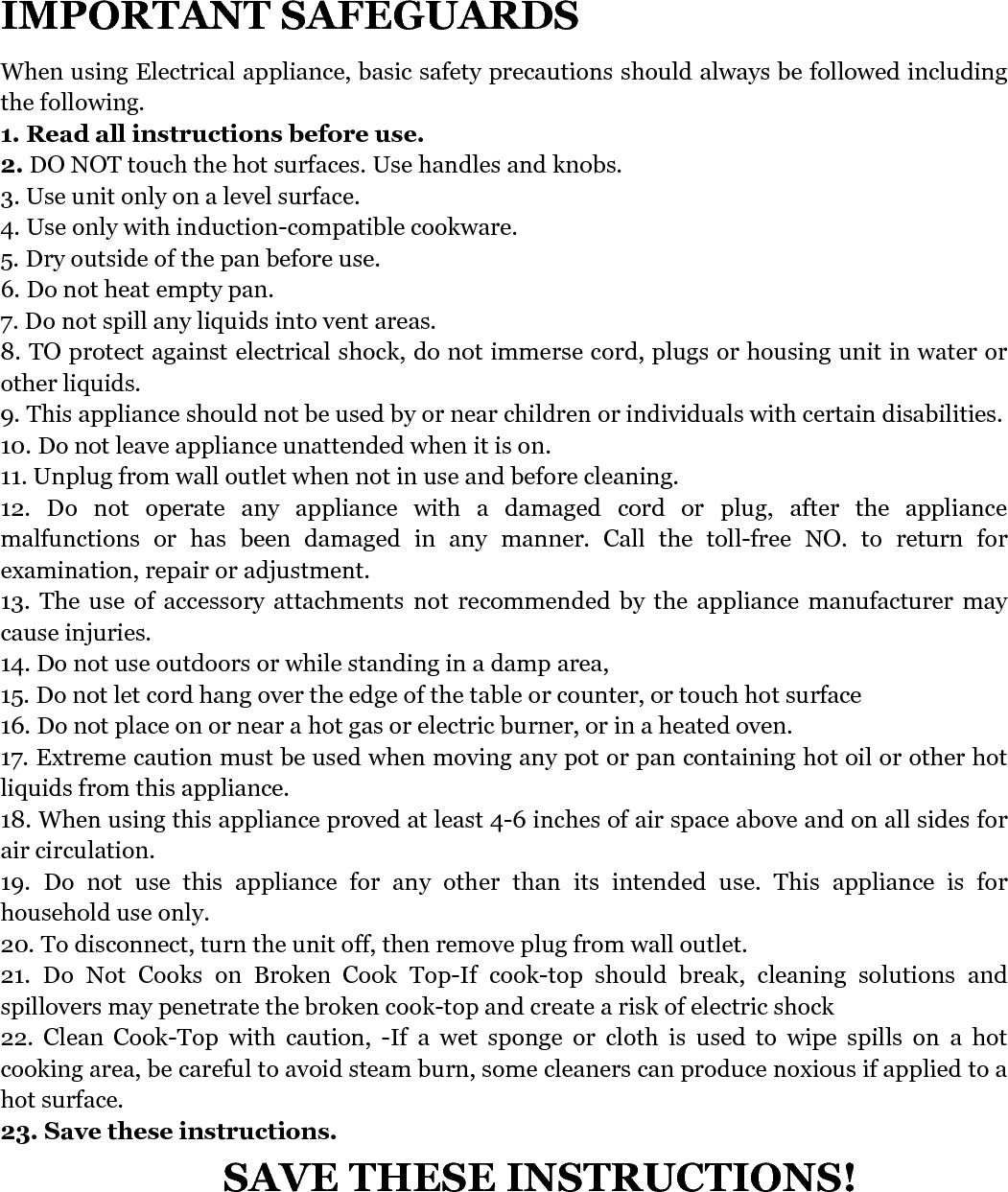   IMPORTANT SAFEGUARDS   When using Electrical appliance, basic safety precautions should always be followed including the following. 1. Read all instructions before use.   2. DO NOT touch the hot surfaces. Use handles and knobs. 3. Use unit only on a level surface. 4. Use only with induction-compatible cookware. 5. Dry outside of the pan before use. 6. Do not heat empty pan. 7. Do not spill any liquids into vent areas. 8. TO protect against electrical shock, do not immerse cord, plugs or housing unit in water or other liquids. 9. This appliance should not be used by or near children or individuals with certain disabilities. 10. Do not leave appliance unattended when it is on. 11. Unplug from wall outlet when not in use and before cleaning. 12.  Do  not  operate  any  appliance  with  a  damaged  cord  or  plug,  after  the  appliance malfunctions  or  has  been  damaged  in  any  manner.  Call  the  toll-free  NO.  to  return  for examination, repair or adjustment. 13.  The  use  of  accessory  attachments  not  recommended  by  the  appliance  manufacturer  may cause injuries. 14. Do not use outdoors or while standing in a damp area, 15. Do not let cord hang over the edge of the table or counter, or touch hot surface 16. Do not place on or near a hot gas or electric burner, or in a heated oven. 17. Extreme caution must be used when moving any pot or pan containing hot oil or other hot liquids from this appliance. 18. When using this appliance proved at least 4-6 inches of air space above and on all sides for air circulation. 19.  Do  not  use  this  appliance  for  any  other  than  its  intended  use.  This  appliance  is  for household use only. 20. To disconnect, turn the unit off, then remove plug from wall outlet. 21.  Do  Not  Cooks  on  Broken  Cook  Top-If  cook-top  should  break,  cleaning  solutions  and spillovers may penetrate the broken cook-top and create a risk of electric shock 22.  Clean  Cook-Top  with  caution,  -If  a  wet  sponge  or  cloth  is  used  to  wipe  spills  on  a  hot cooking area, be careful to avoid steam burn, some cleaners can produce noxious if applied to a hot surface. 23. Save these instructions. SAVE THESE INSTRUCTIONS!      