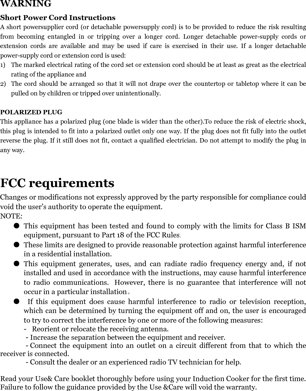   WARNING Short Power Cord Instructions A short powersupplier cord (or detachable powersupply cord) is to be provided to reduce the risk resulting from  becoming  entangled  in  or  tripping  over  a  longer  cord.  Longer  detachable  power-supply  cords  or extension  cords  are  available  and  may  be  used  if  care  is  exercised  in  their  use.  If  a  longer  detachable power-supply cord or extension cord is used: 1) The marked electrical rating of the cord set or extension cord should be at least as great as the electrical rating of the appliance and 2) The cord should be  arranged  so that it  will not drape  over  the countertop or tabletop where it can be pulled on by children or tripped over unintentionally.  POLARIZED PLUG This appliance has a polarized plug (one blade is wider than the other).To reduce the risk of electric shock, this plug is intended to fit into a polarized outlet only one way. If the plug does not fit fully into the outlet reverse the plug. If it still does not fit, contact a qualified electrician. Do not attempt to modify the plug in any way.   FCC requirements Changes or modifications not expressly approved by the party responsible for compliance could void the user’s authority to operate the equipment. NOTE: ● This equipment  has been tested and found to comply  with the limits  for Class  B ISM equipment, pursuant to Part 18 of the FCC Rules.  ● These limits are designed to provide reasonable protection against harmful interference in a residential installation. ● This  equipment  generates,  uses,  and  can  radiate  radio  frequency  energy  and,  if  not installed and used in accordance with the instructions, may cause harmful interference to  radio  communications.   However,  there  is  no  guarantee  that  interference  will  not occur in a particular installation。 ●   If  this  equipment  does  cause  harmful  interference  to  radio  or  television  reception, which can be determined by turning the equipment off and on, the user is encouraged to try to correct the interference by one or more of the following measures:  -   Reorient or relocate the receiving antenna.   - Increase the separation between the equipment and receiver.     - Connect  the  equipment  into  an  outlet  on  a  circuit  different  from  that  to  which  the receiver is connected. - Consult the dealer or an experienced radio TV technician for help. Read your Use&amp; Care booklet thoroughly before using your Induction Cooker for the first time. Failure to follow the guidance provided by the Use &amp;Care will void the warranty.  