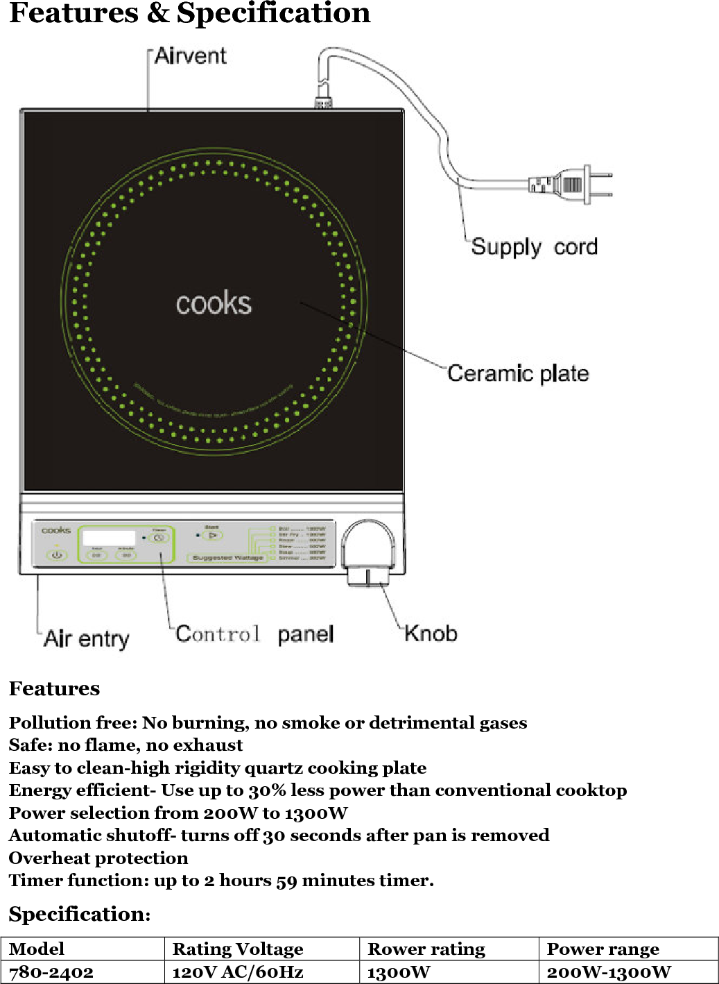   Features &amp; Specification  Features Pollution free: No burning, no smoke or detrimental gases Safe: no flame, no exhaust Easy to clean-high rigidity quartz cooking plate Energy efficient- Use up to 30% less power than conventional cooktop Power selection from 200W to 1300W Automatic shutoff- turns off 30 seconds after pan is removed Overheat protection Timer function: up to 2 hours 59 minutes timer. Specification: Model  Rating Voltage  Rower rating  Power range 780-2402  120V AC/60Hz  1300W  200W-1300W 