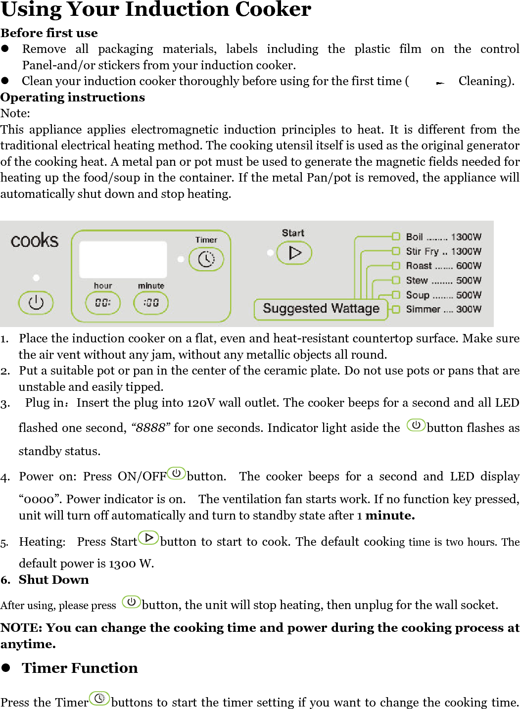   Using Your Induction Cooker Before first use  Remove  all  packaging  materials,  labels  including  the  plastic  film  on  the  control Panel-and/or stickers from your induction cooker.  Clean your induction cooker thoroughly before using for the first time (                Cleaning). Operating instructions Note: This  appliance  applies  electromagnetic  induction  principles  to  heat.  It  is  different  from  the traditional electrical heating method. The cooking utensil itself is used as the original generator of the cooking heat. A metal pan or pot must be used to generate the magnetic fields needed for heating up the food/soup in the container. If the metal Pan/pot is removed, the appliance will automatically shut down and stop heating.   1. Place the induction cooker on a flat, even and heat-resistant countertop surface. Make sure the air vent without any jam, without any metallic objects all round.   2. Put a suitable pot or pan in the center of the ceramic plate. Do not use pots or pans that are unstable and easily tipped. 3.   Plug in：Insert the plug into 120V wall outlet. The cooker beeps for a second and all LED flashed one second, “8888” for one seconds. Indicator light aside the  button flashes as standby status. 4. Power  on:  Press  ON/OFF button.    The  cooker  beeps  for  a  second  and  LED  display “0000”. Power indicator is on.    The ventilation fan starts work. If no function key pressed, unit will turn off automatically and turn to standby state after 1 minute. 5. Heating:    Press  Start button  to  start  to  cook. The  default  cooking time is two hours. The default power is 1300 W.   6. Shut Down After using, please press  button, the unit will stop heating, then unplug for the wall socket. NOTE: You can change the cooking time and power during the cooking process at anytime.  Timer Function   Press the Timer buttons to start the timer setting if you want to change the cooking time. 
