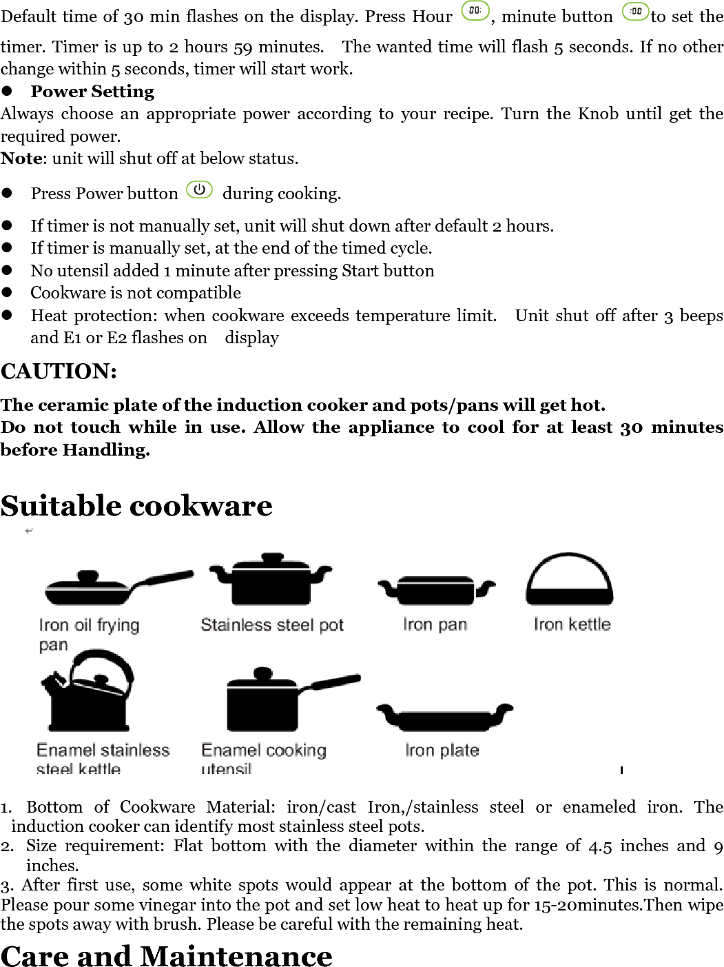   Default time of 30 min flashes on the display. Press  Hour  , minute button  to set the timer. Timer is up to 2 hours 59 minutes.    The wanted time will flash 5 seconds. If no other change within 5 seconds, timer will start work.  Power Setting Always  choose  an  appropriate  power  according  to  your  recipe.  Turn  the  Knob  until  get  the required power.   Note: unit will shut off at below status.  Press Power button   during cooking.  If timer is not manually set, unit will shut down after default 2 hours.  If timer is manually set, at the end of the timed cycle.    No utensil added 1 minute after pressing Start button  Cookware is not compatible    Heat protection:  when  cookware exceeds  temperature  limit.    Unit  shut  off  after  3  beeps and E1 or E2 flashes on    display CAUTION: The ceramic plate of the induction cooker and pots/pans will get hot. Do  not  touch  while  in  use.  Allow  the  appliance  to  cool  for  at  least  30  minutes before Handling.  Suitable cookware   1. Bottom  of  Cookware  Material: iron/cast  Iron,/stainless  steel  or  enameled  iron.  The induction cooker can identify most stainless steel pots. 2. Size  requirement:  Flat  bottom  with  the  diameter  within  the  range  of  4.5  inches  and  9 inches.   3.  After  first  use,  some  white  spots  would  appear  at  the  bottom  of  the  pot.  This  is  normal. Please pour some vinegar into the pot and set low heat to heat up for 15-20minutes.Then wipe the spots away with brush. Please be careful with the remaining heat. Care and Maintenance 