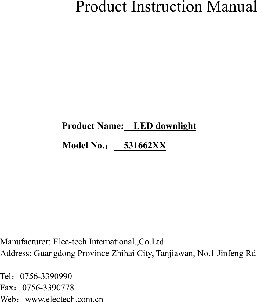             Product Instruction Manual      Product Name:    LED downlight Model No.：    531662XX        Manufacturer: Elec-tech International.,Co.Ltd Address: Guangdong Province Zhihai City, Tanjiawan, No.1 Jinfeng Rd  Tel：0756-3390990 Fax：0756-3390778 Web：www.electech.com.cn    