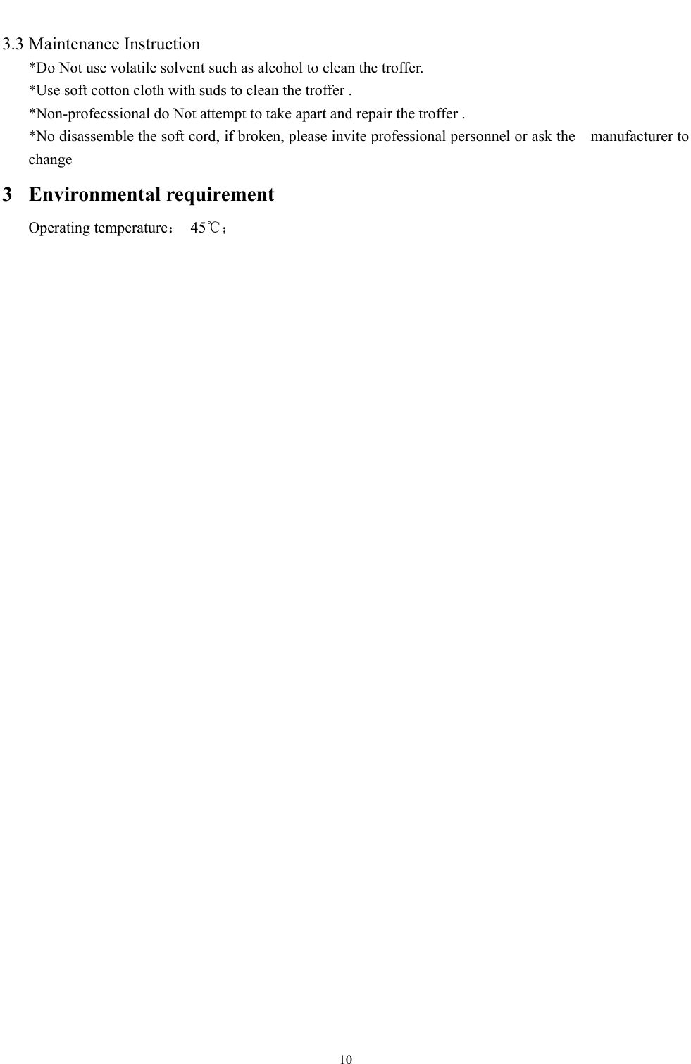  10  3.3 Maintenance Instruction *Do Not use volatile solvent such as alcohol to clean the troffer. *Use soft cotton cloth with suds to clean the troffer . *Non-profecssional do Not attempt to take apart and repair the troffer . *No disassemble the soft cord, if broken, please invite professional personnel or ask the    manufacturer to change 3 Environmental requirement Operating temperature： 45℃；   