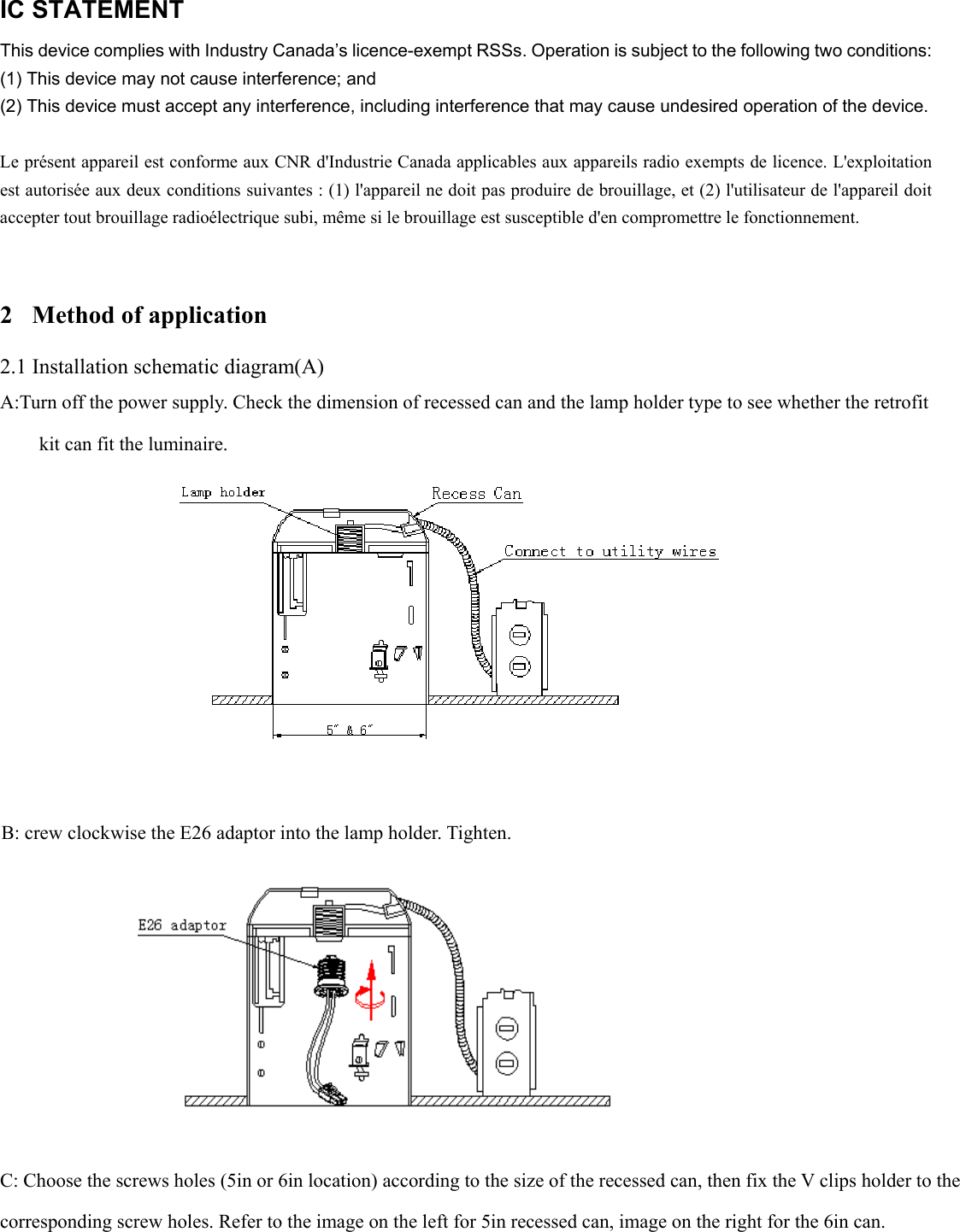         IC STATEMENT   This device complies with Industry Canada’s licence-exempt RSSs. Operation is subject to the following two conditions:   (1) This device may not cause interference; and   (2) This device must accept any interference, including interference that may cause undesired operation of the device.    Le présent appareil est conforme aux CNR d&apos;Industrie Canada applicables aux appareils radio exempts de licence. L&apos;exploitation est autorisée aux deux conditions suivantes : (1) l&apos;appareil ne doit pas produire de brouillage, et (2) l&apos;utilisateur de l&apos;appareil doit accepter tout brouillage radioélectrique subi, même si le brouillage est susceptible d&apos;en compromettre le fonctionnement.   2 Method of application 2.1 Installation schematic diagram(A) A:Turn off the power supply. Check the dimension of recessed can and the lamp holder type to see whether the retrofit kit can fit the luminaire.    B: crew clockwise the E26 adaptor into the lamp holder. Tighten.    C: Choose the screws holes (5in or 6in location) according to the size of the recessed can, then fix the V clips holder to the  corresponding screw holes. Refer to the image on the left for 5in recessed can, image on the right for the 6in can.  