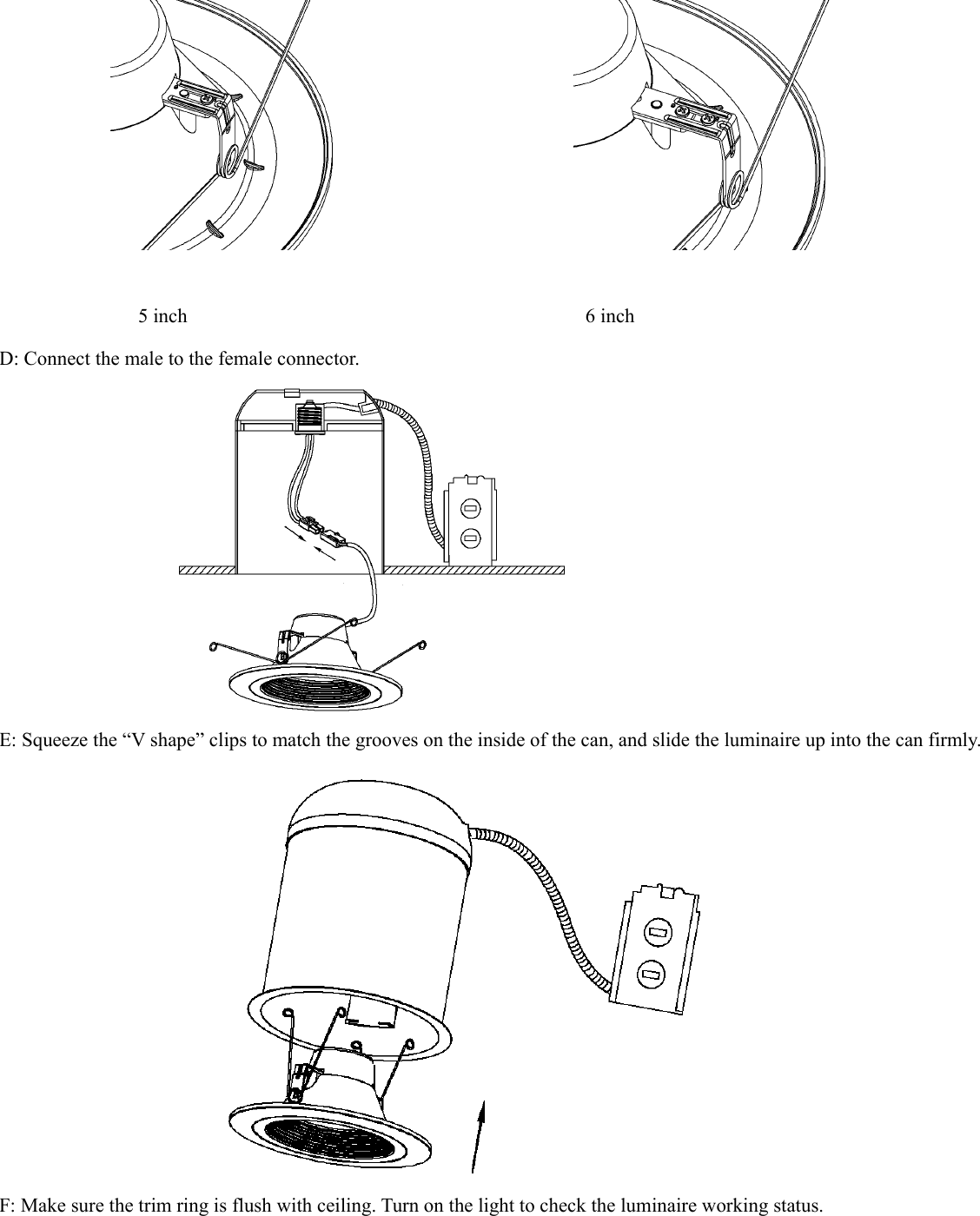                                         5 inch                                        6 inch D: Connect the male to the female connector.    E: Squeeze the “V shape” clips to match the grooves on the inside of the can, and slide the luminaire up into the can firmly.  F: Make sure the trim ring is flush with ceiling. Turn on the light to check the luminaire working status. 