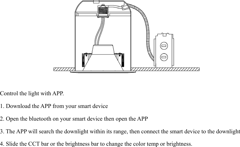           Control the light with APP. 1. Download the APP from your smart device 2. Open the bluetooth on your smart device then open the APP 3. The APP will search the downlight within its range, then connect the smart device to the downlight 4. Slide the CCT bar or the brightness bar to change the color temp or brightness. 