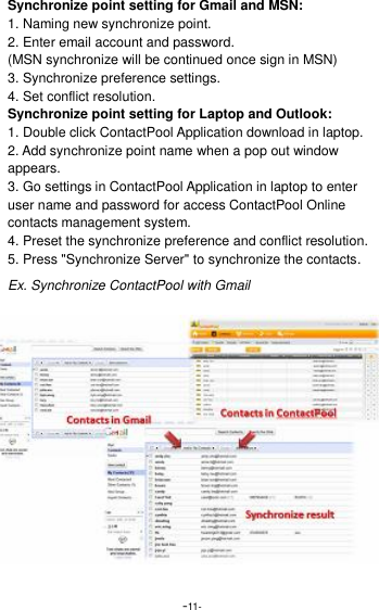  -11- Synchronize point setting for Gmail and MSN: 1. Naming new synchronize point. 2. Enter email account and password. (MSN synchronize will be continued once sign in MSN) 3. Synchronize preference settings. 4. Set conflict resolution.   Synchronize point setting for Laptop and Outlook: 1. Double click ContactPool Application download in laptop. 2. Add synchronize point name when a pop out window appears. 3. Go settings in ContactPool Application in laptop to enter user name and password for access ContactPool Online contacts management system. 4. Preset the synchronize preference and conflict resolution. 5. Press "Synchronize Server" to synchronize the contacts. Ex. Synchronize ContactPool with Gmail 