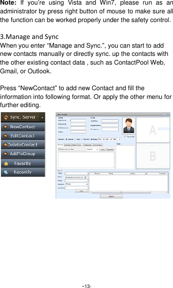  -13- Note:  If  you&rsquo;re  using  Vista  and  Win7,  please  run  as  an administrator by press right button of mouse to make sure all the function can be worked properly under the safety control.  3.Manage and Sync When you enter &ldquo;Manage and Sync.&rdquo;, you can start to add new contacts manually or directly sync. up the contacts with the other existing contact data , such as ContactPool Web, Gmail, or Outlook.  Press &ldquo;NewContact&rdquo; to add new Contact and fill the information into following format. Or apply the other menu for further editing.    