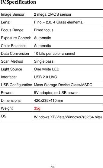  -16- IV.Specification  Image Sensor: 2 mega CMOS sensor Lens: F no.= 2.0, 4 Glass elements, Focus Range: Fixed focus   Exposure Control: Automatic Color Balance: Automatic Data Conversion 10 bits per color channel Scan Method Single pass Light Source One white LED Interface: USB 2.0 UVC USB Configuration Mass Storage Device Class/MSDC Power: 5V adapter, or USB power Dimensions   420x235x410mm Weight 35g OS Windows XP/Vista/Windows7(32/64 bits) 