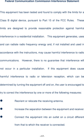  -17- Federal Communication Commission Interference Statement This equipment has been tested and found to comply with the limits for a Class B  digital  device,  pursuant  to  Part 15  of  the  FCC  Rules.    These limits  are  designed  to  provide  reasonable  protection  against  harmful interference in a residential installation.    This equipment generates, uses and can radiate radio frequency energy and, if not installed and used in accordance with the instructions, may cause harmful interference to radio communications.    However, there  is  no guarantee that interference will not  occur  in  a  particular  installation.    If  this  equipment  does  cause harmful  interference  to  radio  or  television  reception,  which  can  be determined by turning the equipment off and on, the user is encouraged to try to correct the interference by one or more of the following measures:  Reorient or relocate the receiving antenna.  Increase the separation between the equipment and receiver.  Connect the  equipment  into  an  outlet  on  a circuit  different from that to which the receiver is connected. 