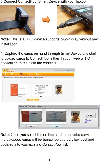  -4- 3.Connect ContactPool Smart Device with your laptop      Note: This is a UVC device supports plug-n-play without any installation.  4. Capture the cards on hand through SmartDevice and start to upload cards to ContactPool either through web or PC application to maintain the contacts.               Note: Once you select the on line cards transcribe service, the uploaded cards will be transcribe at a very low cost and updated into your existing ContactPool list. 