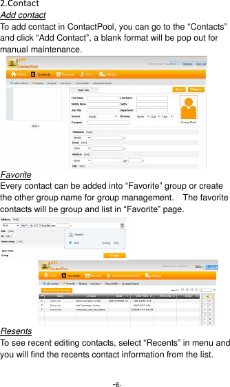  -6- 2.Contact Add contact To add contact in ContactPool, you can go to the &ldquo;Contacts&rdquo; and click &ldquo;Add Contact&rdquo;, a blank format will be pop out for manual maintenance.       Favorite Every contact can be added into &ldquo;Favorite&rdquo; group or create the other group name for group management.    The favorite contacts will be group and list in &ldquo;Favorite&rdquo; page.    Resents To see recent editing contacts, select &ldquo;Recents&rdquo; in menu and you will find the recents contact information from the list.  