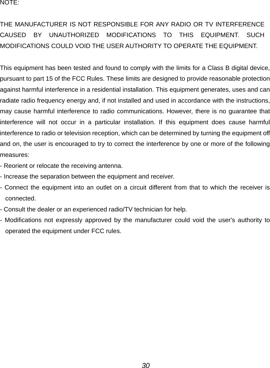   NOTE:  THE MANUFACTURER IS NOT RESPONSIBLE FOR ANY RADIO OR TV INTERFERENCE CAUSED BY UNAUTHORIZED MODIFICATIONS TO THIS EQUIPMENT. SUCH MODIFICATIONS COULD VOID THE USER AUTHORITY TO OPERATE THE EQUIPMENT.  This equipment has been tested and found to comply with the limits for a Class B digital device, pursuant to part 15 of the FCC Rules. These limits are designed to provide reasonable protection against harmful interference in a residential installation. This equipment generates, uses and can radiate radio frequency energy and, if not installed and used in accordance with the instructions, may cause harmful interference to radio communications. However, there is no guarantee that interference will not occur in a particular installation. If this equipment does cause harmful interference to radio or television reception, which can be determined by turning the equipment off and on, the user is encouraged to try to correct the interference by one or more of the following measures: - Reorient or relocate the receiving antenna. - Increase the separation between the equipment and receiver. - Connect the equipment into an outlet on a circuit different from that to which the receiver is connected. - Consult the dealer or an experienced radio/TV technician for help. - Modifications not expressly approved by the manufacturer could void the user's authority to operated the equipment under FCC rules.                  30 