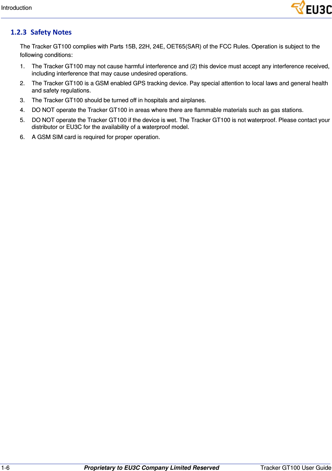 1-6 Proprietary to EU3C Company Limited Reserved Tracker GT100 User GuideIntroduction1.2.3 SafetyNotesThe Tracker GT100 complies with Parts 15B, 22H, 24E, OET65(SAR) of the FCC Rules. Operation is subject to the following conditions:1. The Tracker GT100 may not cause harmful interference and (2) this device must accept any interference received, including interference that may cause undesired operations.2. The Tracker GT100 is a GSM enabled GPS tracking device. Pay special attention to local laws and general health and safety regulations.3. The Tracker GT100 should be turned off in hospitals and airplanes.4. DO NOT operate the Tracker GT100 in areas where there are flammable materials such as gas stations.5. DO NOT operate the Tracker GT100 if the device is wet. The Tracker GT100 is not waterproof. Please contact your distributor or EU3C for the availability of a waterproof model.6. A GSM SIM card is required for proper operation.