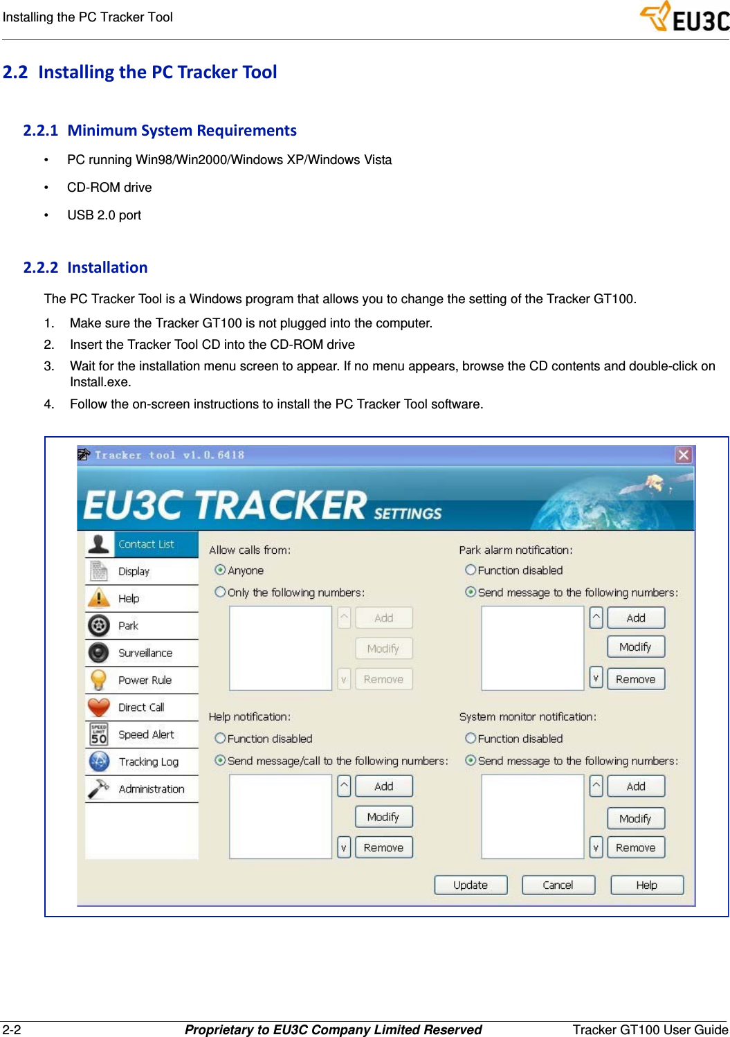 2-2 Proprietary to EU3C Company Limited Reserved Tracker GT100 User GuideInstalling the PC Tracker Tool2.2 InstallingthePCTrackerTool2.2.1 MinimumSystemRequirements&bull; PC running Win98/Win2000/Windows XP/Windows Vista&bull; CD-ROM drive&bull; USB 2.0 port2.2.2 InstallationThe PC Tracker Tool is a Windows program that allows you to change the setting of the Tracker GT100.1. Make sure the Tracker GT100 is not plugged into the computer.2. Insert the Tracker Tool CD into the CD-ROM drive3. Wait for the installation menu screen to appear. If no menu appears, browse the CD contents and double-click on Install.exe.4. Follow the on-screen instructions to install the PC Tracker Tool software.