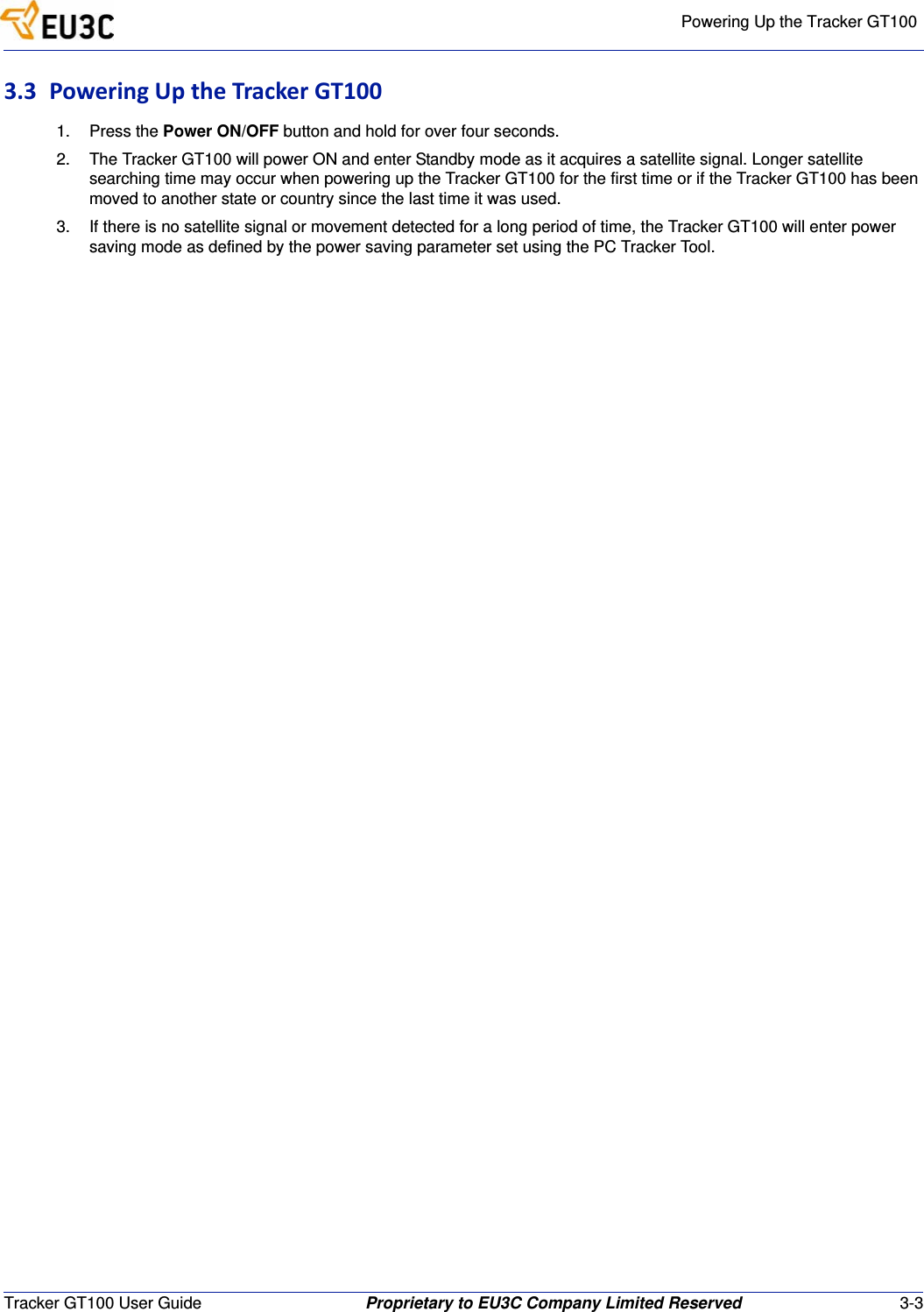Powering Up the Tracker GT100Tracker GT100 User Guide Proprietary to EU3C Company Limited Reserved 3-33.3 PoweringUptheTrackerGT1001. Press the Power ON/OFF button and hold for over four seconds.2. The Tracker GT100 will power ON and enter Standby mode as it acquires a satellite signal. Longer satellite searching time may occur when powering up the Tracker GT100 for the first time or if the Tracker GT100 has been moved to another state or country since the last time it was used.3. If there is no satellite signal or movement detected for a long period of time, the Tracker GT100 will enter power saving mode as defined by the power saving parameter set using the PC Tracker Tool.