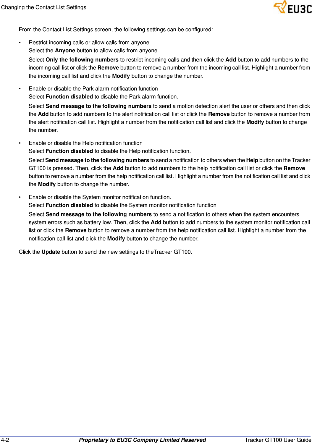 4-2 Proprietary to EU3C Company Limited Reserved Tracker GT100 User GuideChanging the Contact List SettingsFrom the Contact List Settings screen, the following settings can be configured:&bull; Restrict incoming calls or allow calls from anyoneSelect the Anyone button to allow calls from anyone.Select Only the following numbers to restrict incoming calls and then click the Add button to add numbers to the incoming call list or click the Remove button to remove a number from the incoming call list. Highlight a number from the incoming call list and click the Modify button to change the number.&bull; Enable or disable the Park alarm notification functionSelect Function disabled to disable the Park alarm function.Select Send message to the following numbers to send a motion detection alert the user or others and then click the Add button to add numbers to the alert notification call list or click the Remove button to remove a number from the alert notification call list. Highlight a number from the notification call list and click the Modify button to change the number. &bull; Enable or disable the Help notification functionSelect Function disabled to disable the Help notification function.Select Send message to the following numbers to send a notification to others when the Help button on the Tracker GT100 is pressed. Then, click the Add button to add numbers to the help notification call list or click the Remove button to remove a number from the help notification call list. Highlight a number from the notification call list and click the Modify button to change the number. &bull; Enable or disable the System monitor notification function.Select Function disabled to disable the System monitor notification functionSelect Send message to the following numbers to send a notification to others when the system encounters system errors such as battery low. Then, click the Add button to add numbers to the system monitor notification call list or click the Remove button to remove a number from the help notification call list. Highlight a number from the notification call list and click the Modify button to change the number. Click the Update button to send the new settings to theTracker GT100.
