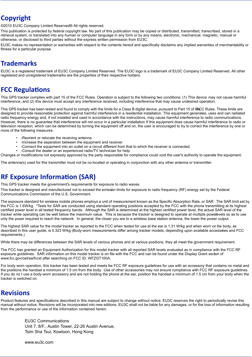 Copyright&copy;2010 EU3C Company Limited Reserved&reg; All rights reserved.This publication is protected by federal copyright law. No part of this publication may be copied or distributed, transmitted, transcribed, stored in a retrieval system, or translated into any human or computer language in any form or by any means, electronic, mechanical, magnetic, manual or otherwise, or disclosed to third parties without the express written permission from EU3C.EU3C makes no representation or warranties with respect to the contents hereof and specifically disclaims any implied warranties of merchantability or fitness for a particular purpose.TrademarksEU3C is a registered trademark of EU3C Company Limited Reserved. The EU3C logo is a trademark of EU3C Company Limited Reserved. All other registered and unregistered trademarks are the properties of their respective holders.FCC RegulaonsThis GPS tracker complies with part 15 of the FCC Rules. Operation is subject to the following two conditions: (1) This device  may not cause harmful interference, and (2) this device must accept any interference received, including interference that may cause undesired operation.This GPS tracker has been tested and found to comply with the limits for a Class B digital device, pursuant to Part 15 of the FCC Rules. These limits are designed to provide reasonable protection against harmful interference in a residential installation. This equipment generates, uses and can radiated radio frequency energy and, if not installed and used in accordance with the instructions, may cause harmful interference to radio communications. However, there is no guarantee that interference will not occur in a particular installation If this equipment does cause harmful interference to radio or television reception, which can be determined by turning the equipment off and on, the user is encouraged to try to correct the interference by one or more of the following measures:&bull;-Reorient or relocate the receiving antenna.&bull;-Increase the separation between the equipment and receiver.&bull;-Connect the equipment into an outlet on a circuit different from that to which the receiver is connected.&bull;-Consult the dealer or an experienced radio/TV technician for help.Changes or modifications not expressly approved by the party responsible for compliance could void the user's authority to operate the equipment.The antenna(s) used for this transmitter must not be co-located or operating in conjunction with any other antenna or transmitter.RF Exposure Informaon (SAR)This GPS tracker meets the government's requirements for exposure to radio waves.This tracker is designed and manufactured not to exceed the emission limits for exposure to radio frequency (RF) energy set by the Federal Communications Commission of the U.S. Government.  The exposure standard for wireless mobile phones employs a unit of measurement known as the Specific Absorption Rate, or SAR.  The SAR limit set by the FCC is 1.6W/kg.  *Tests for SAR are conducted using standard operating positions accepted by the FCC with the phone transmitting at its highest certified power level in all tested frequency bands.  Although the SAR is determined at the highest certified power level, the actual SAR level of the tracker while operating can be well below the maximum value.  This is because the tracker is designed to operate at multiple power levels so as to use only the poser required to reach the network.  In general, the closer you are to a wireless base station antenna, the lower the power output.The highest SAR value for the model tracker as reported to the FCC when tested for use at the ear is 1.31 W/kg and when worn on the body, as described in this user guide, is 0.323 W/kg (Body-worn measurements differ among tracker models, depending upon available accessories and FCC requirements.)While there may be differences between the SAR levels of various phones and at various positions, they all meet the government requirement.The FCC has granted an Equipment Authorization for this model tracker with all reported SAR levels evaluated as in compliance with the FCC RF exposure guidelines.  SAR information on this model tracker is on  file with the FCC and can be found under the Display Grant section of www.fcc.gov/oet/ea/fccid after searching on FCC ID: WFZGT100A.For body worn operation, this tracker has been tested and meets the FCC RF exposure guidelines for use with an accessory that contains no metal and the positions the handset a minimum of 1.5 cm from the body.  Use of other accessories may not ensure compliance with FCC RF exposure guidelines.  If you do no t use a body-worn accessory and are not holding the phone at the ear, position the handset a minimum of 1.5 cm from your body when the tracker is switched on.RevisionsProduct features and specifications described in this manual are subject to change without notice. EU3C reserves the right to periodically revise this manual without notice. Revisions will be incorporated into new editions. EU3C shall not be liable for any damages, or for the loss of information resulting from the performance or use of the information contained herein.EU3C CommunicationsUnit 7, 8/F., Austin Tower, 22-26 Austin Avenue,Tsim Sha Tsui, Kowloon, Hong Kongwww.eu3c.com