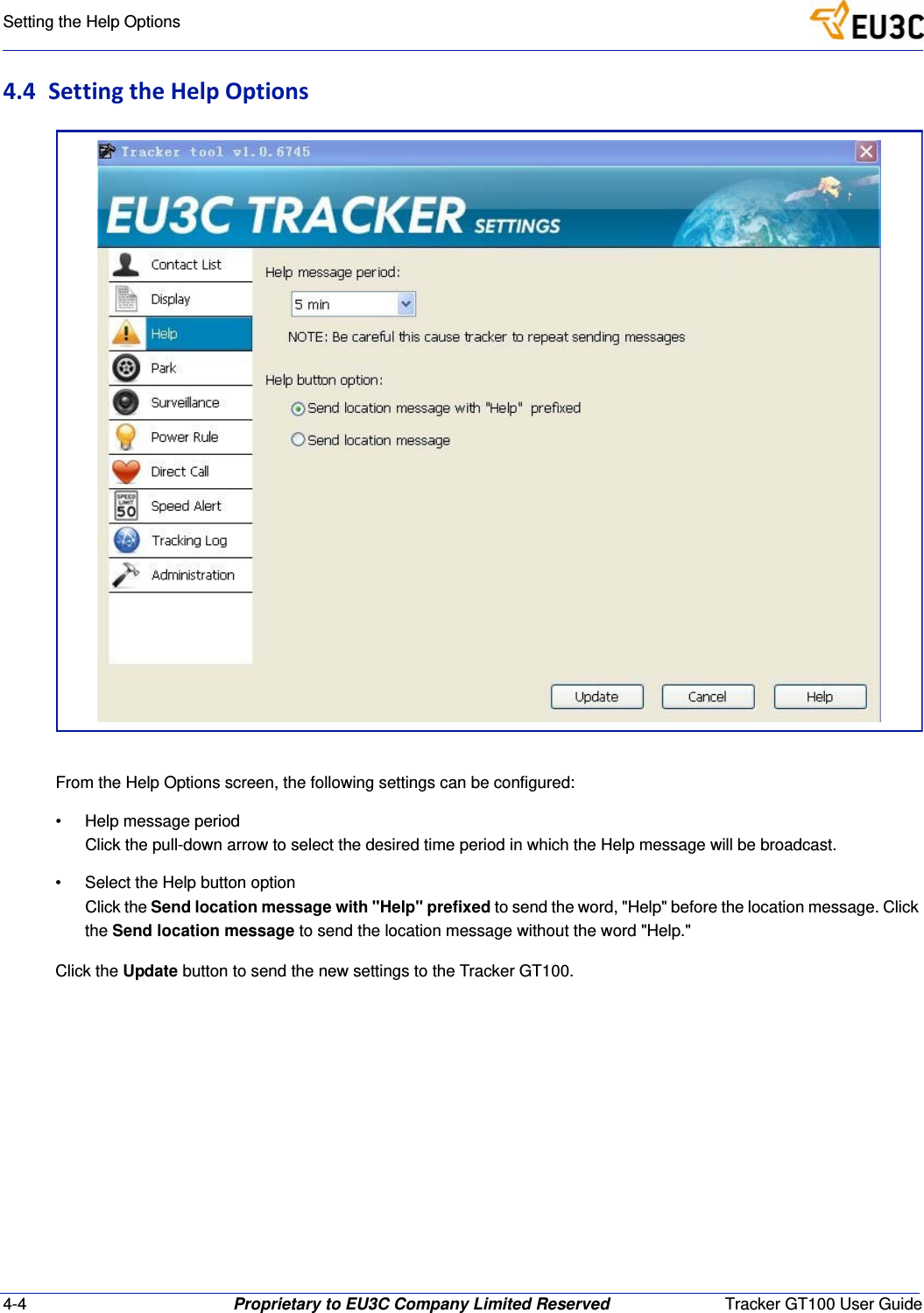 4-4 Proprietary to EU3C Company Limited Reserved Tracker GT100 User GuideSetting the Help Options4.4 SettingtheHelpOptionsFrom the Help Options screen, the following settings can be configured:&bull; Help message periodClick the pull-down arrow to select the desired time period in which the Help message will be broadcast.&bull; Select the Help button optionClick the Send location message with "Help" prefixed to send the word, "Help" before the location message. Click the Send location message to send the location message without the word "Help."Click the Update button to send the new settings to the Tracker GT100.