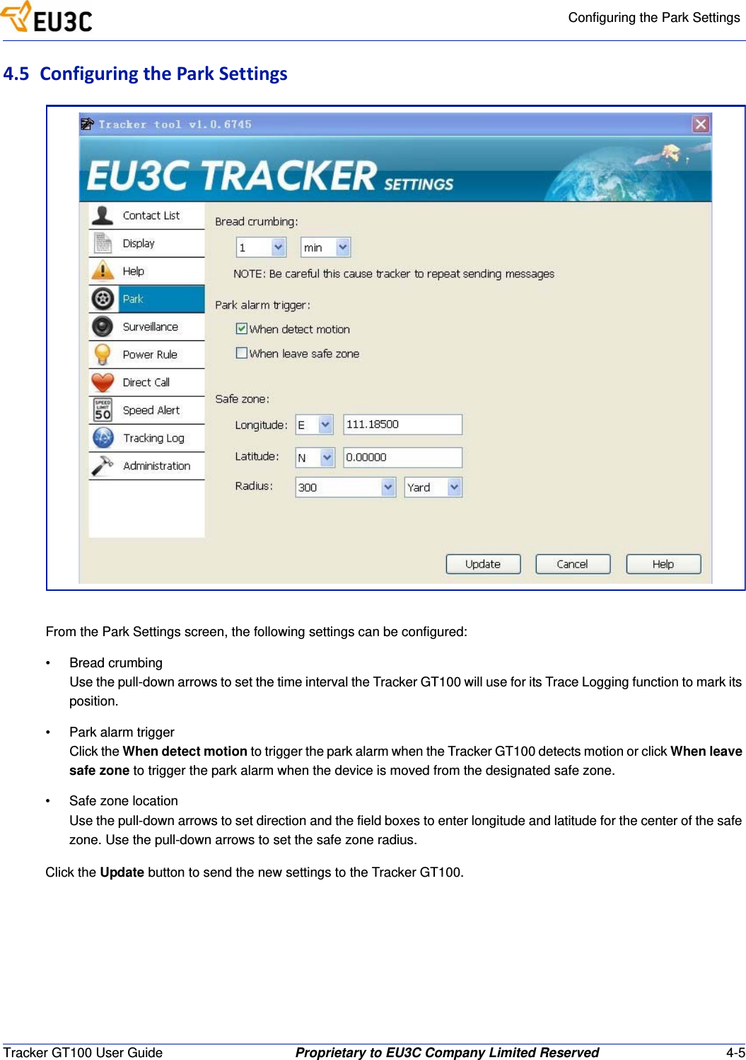 Configuring the Park SettingsTracker GT100 User Guide Proprietary to EU3C Company Limited Reserved 4-54.5 ConfiguringtheParkSettingsFrom the Park Settings screen, the following settings can be configured:&bull; Bread crumbingUse the pull-down arrows to set the time interval the Tracker GT100 will use for its Trace Logging function to mark its position.&bull; Park alarm triggerClick the When detect motion to trigger the park alarm when the Tracker GT100 detects motion or click When leave safe zone to trigger the park alarm when the device is moved from the designated safe zone.&bull; Safe zone locationUse the pull-down arrows to set direction and the field boxes to enter longitude and latitude for the center of the safe zone. Use the pull-down arrows to set the safe zone radius.Click the Update button to send the new settings to the Tracker GT100.