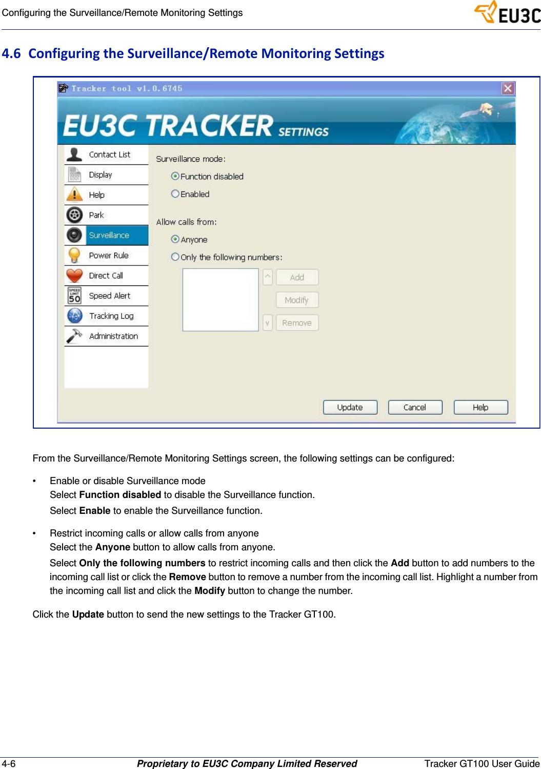 4-6 Proprietary to EU3C Company Limited Reserved Tracker GT100 User GuideConfiguring the Surveillance/Remote Monitoring Settings4.6 ConfiguringtheSurveillance/RemoteMonitoringSettingsFrom the Surveillance/Remote Monitoring Settings screen, the following settings can be configured:&bull; Enable or disable Surveillance modeSelect Function disabled to disable the Surveillance function.Select Enable to enable the Surveillance function.&bull; Restrict incoming calls or allow calls from anyoneSelect the Anyone button to allow calls from anyone.Select Only the following numbers to restrict incoming calls and then click the Add button to add numbers to the incoming call list or click the Remove button to remove a number from the incoming call list. Highlight a number from the incoming call list and click the Modify button to change the number.Click the Update button to send the new settings to the Tracker GT100.