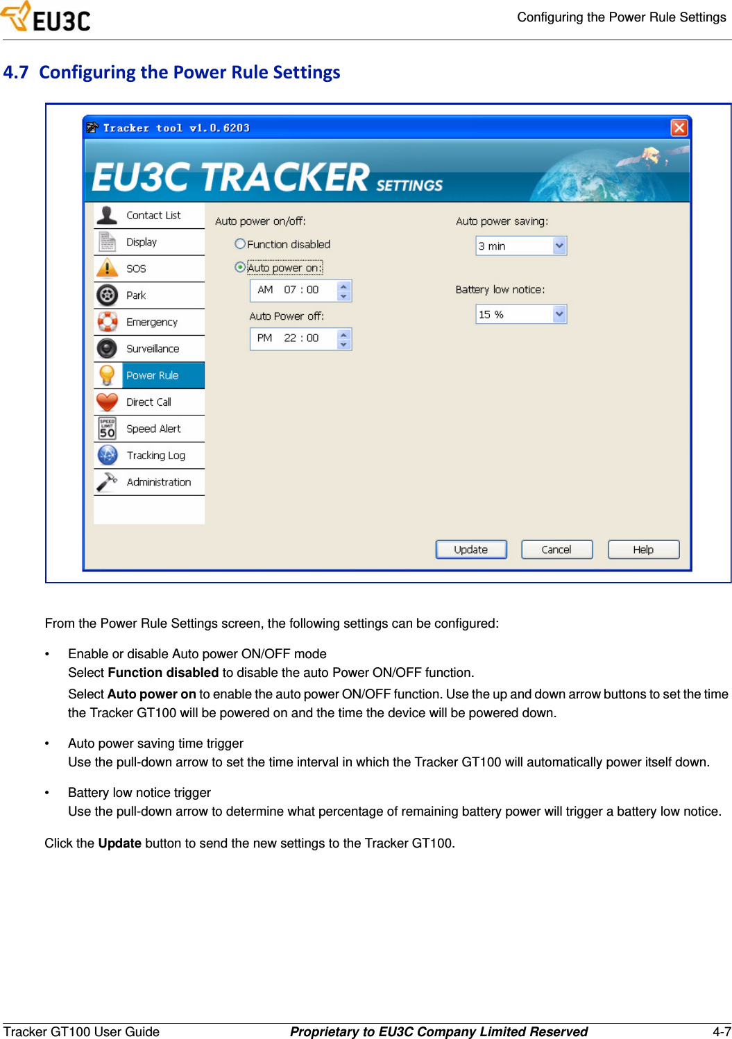 Configuring the Power Rule SettingsTracker GT100 User Guide Proprietary to EU3C Company Limited Reserved 4-74.7 ConfiguringthePowerRuleSettingsFrom the Power Rule Settings screen, the following settings can be configured:&bull; Enable or disable Auto power ON/OFF modeSelect Function disabled to disable the auto Power ON/OFF function.Select Auto power on to enable the auto power ON/OFF function. Use the up and down arrow buttons to set the time the Tracker GT100 will be powered on and the time the device will be powered down.&bull; Auto power saving time triggerUse the pull-down arrow to set the time interval in which the Tracker GT100 will automatically power itself down.&bull; Battery low notice triggerUse the pull-down arrow to determine what percentage of remaining battery power will trigger a battery low notice.Click the Update button to send the new settings to the Tracker GT100.