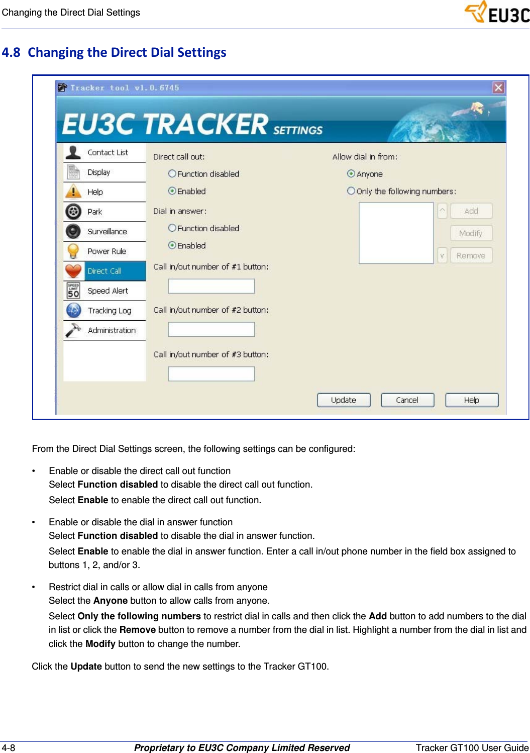 4-8 Proprietary to EU3C Company Limited Reserved Tracker GT100 User GuideChanging the Direct Dial Settings4.8 ChangingtheDirectDialSettingsFrom the Direct Dial Settings screen, the following settings can be configured:&bull; Enable or disable the direct call out functionSelect Function disabled to disable the direct call out function.Select Enable to enable the direct call out function.&bull; Enable or disable the dial in answer functionSelect Function disabled to disable the dial in answer function.Select Enable to enable the dial in answer function. Enter a call in/out phone number in the field box assigned to buttons 1, 2, and/or 3.&bull; Restrict dial in calls or allow dial in calls from anyoneSelect the Anyone button to allow calls from anyone.Select Only the following numbers to restrict dial in calls and then click the Add button to add numbers to the dial in list or click the Remove button to remove a number from the dial in list. Highlight a number from the dial in list and click the Modify button to change the number.Click the Update button to send the new settings to the Tracker GT100.