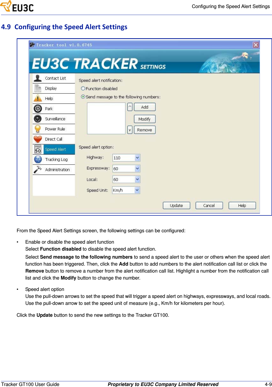 Configuring the Speed Alert SettingsTracker GT100 User Guide Proprietary to EU3C Company Limited Reserved 4-94.9 ConfiguringtheSpeedAlertSettingsFrom the Speed Alert Settings screen, the following settings can be configured:&bull; Enable or disable the speed alert functionSelect Function disabled to disable the speed alert function.Select Send message to the following numbers to send a speed alert to the user or others when the speed alert function has been triggered. Then, click the Add button to add numbers to the alert notification call list or click the Remove button to remove a number from the alert notification call list. Highlight a number from the notification call list and click the Modify button to change the number. &bull; Speed alert optionUse the pull-down arrows to set the speed that will trigger a speed alert on highways, expressways, and local roads. Use the pull-down arrow to set the speed unit of measure (e.g., Km/h for kilometers per hour).Click the Update button to send the new settings to the Tracker GT100.