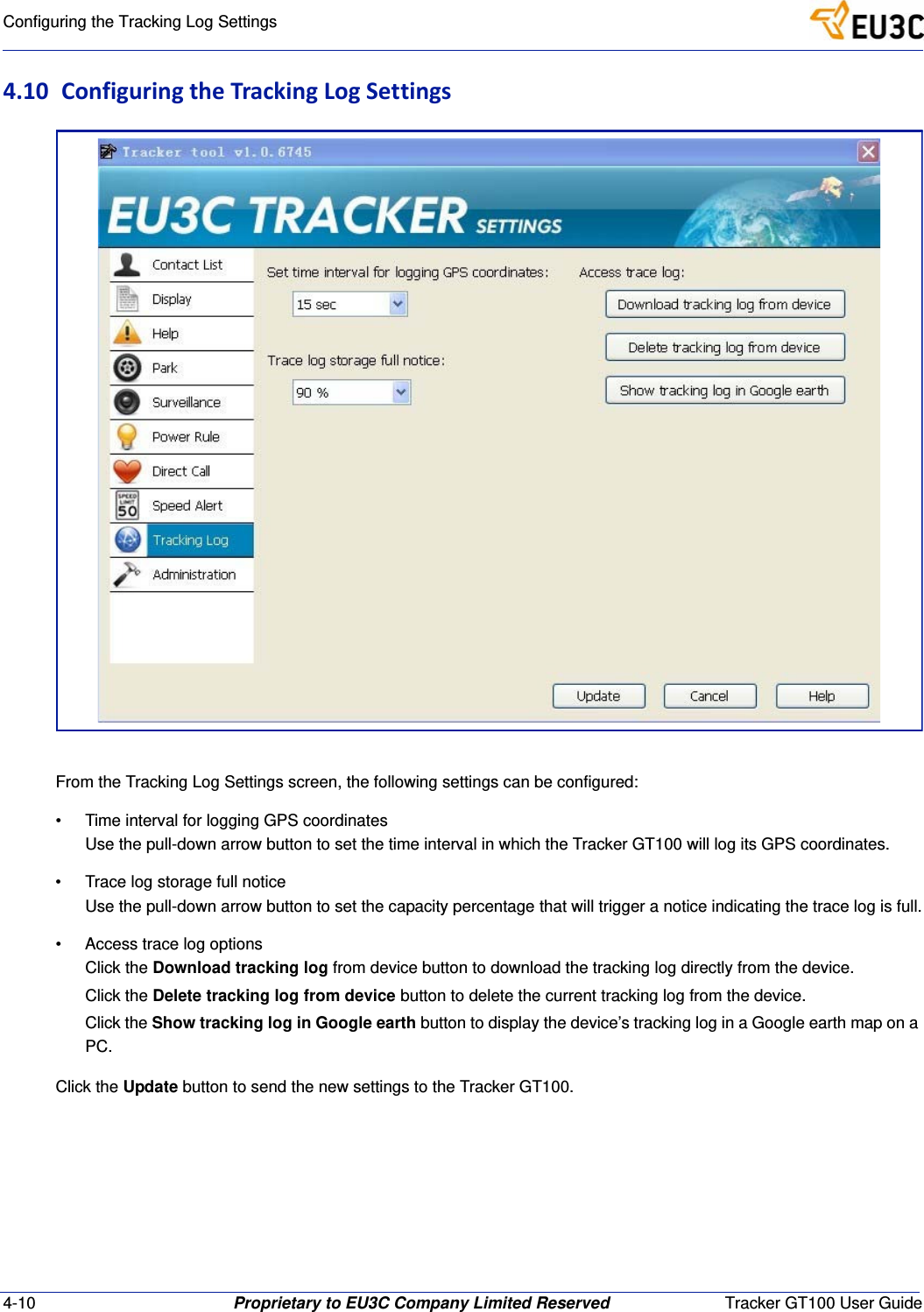 4-10 Proprietary to EU3C Company Limited Reserved Tracker GT100 User GuideConfiguring the Tracking Log Settings4.10 ConfiguringtheTrackingLogSettingsFrom the Tracking Log Settings screen, the following settings can be configured:&bull; Time interval for logging GPS coordinatesUse the pull-down arrow button to set the time interval in which the Tracker GT100 will log its GPS coordinates.&bull; Trace log storage full noticeUse the pull-down arrow button to set the capacity percentage that will trigger a notice indicating the trace log is full.&bull; Access trace log optionsClick the Download tracking log from device button to download the tracking log directly from the device.Click the Delete tracking log from device button to delete the current tracking log from the device.Click the Show tracking log in Google earth button to display the device&rsquo;s tracking log in a Google earth map on a PC.Click the Update button to send the new settings to the Tracker GT100.