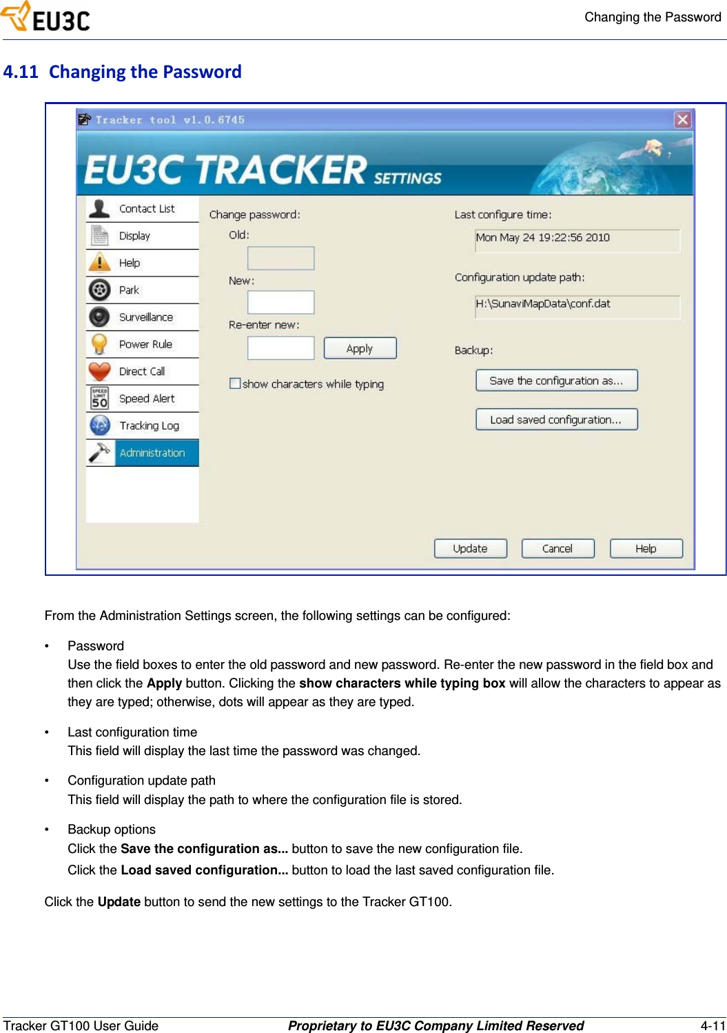 Changing the PasswordTracker GT100 User Guide Proprietary to EU3C Company Limited Reserved 4-114.11 ChangingthePasswordFrom the Administration Settings screen, the following settings can be configured:&bull; PasswordUse the field boxes to enter the old password and new password. Re-enter the new password in the field box and then click the Apply button. Clicking the show characters while typing box will allow the characters to appear as they are typed; otherwise, dots will appear as they are typed.&bull; Last configuration timeThis field will display the last time the password was changed.&bull; Configuration update pathThis field will display the path to where the configuration file is stored.&bull; Backup optionsClick the Save the configuration as... button to save the new configuration file.Click the Load saved configuration... button to load the last saved configuration file.Click the Update button to send the new settings to the Tracker GT100.