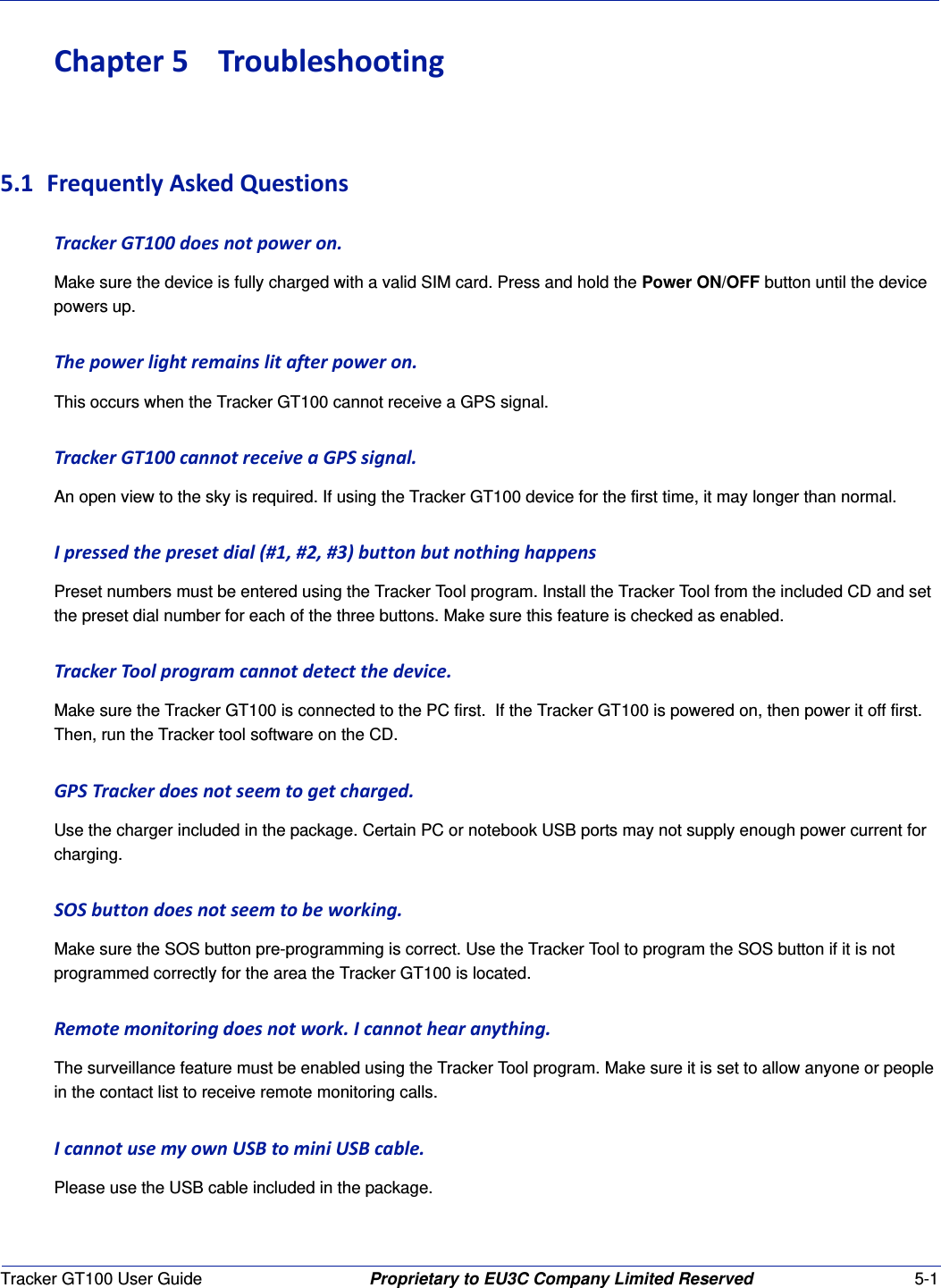 Tracker GT100 User Guide Proprietary to EU3C Company Limited Reserved 5-1Chapter5 Troubleshooting5.1 FrequentlyAskedQuestionsTrackerGT100doesnotpoweron.Make sure the device is fully charged with a valid SIM card. Press and hold the Power ON/OFF button until the device powers up.Thepowerlightremainslitafterpoweron.This occurs when the Tracker GT100 cannot receive a GPS signal.TrackerGT100cannotreceiveaGPSsignal.An open view to the sky is required. If using the Tracker GT100 device for the first time, it may longer than normal.Ipressedthepresetdial(#1,#2,#3)buttonbutnothinghappensPreset numbers must be entered using the Tracker Tool program. Install the Tracker Tool from the included CD and set the preset dial number for each of the three buttons. Make sure this feature is checked as enabled.TrackerToolprogramcannotdetectthedevice.Make sure the Tracker GT100 is connected to the PC first.  If the Tracker GT100 is powered on, then power it off first. Then, run the Tracker tool software on the CD.GPSTrackerdoesnotseemtogetcharged.Use the charger included in the package. Certain PC or notebook USB ports may not supply enough power current for charging.SOSbuttondoesnotseemtobeworking.Make sure the SOS button pre-programming is correct. Use the Tracker Tool to program the SOS button if it is not programmed correctly for the area the Tracker GT100 is located.Remotemonitoringdoesnotwork.Icannothearanything.The surveillance feature must be enabled using the Tracker Tool program. Make sure it is set to allow anyone or people in the contact list to receive remote monitoring calls.IcannotusemyownUSBtominiUSBcable.Please use the USB cable included in the package.