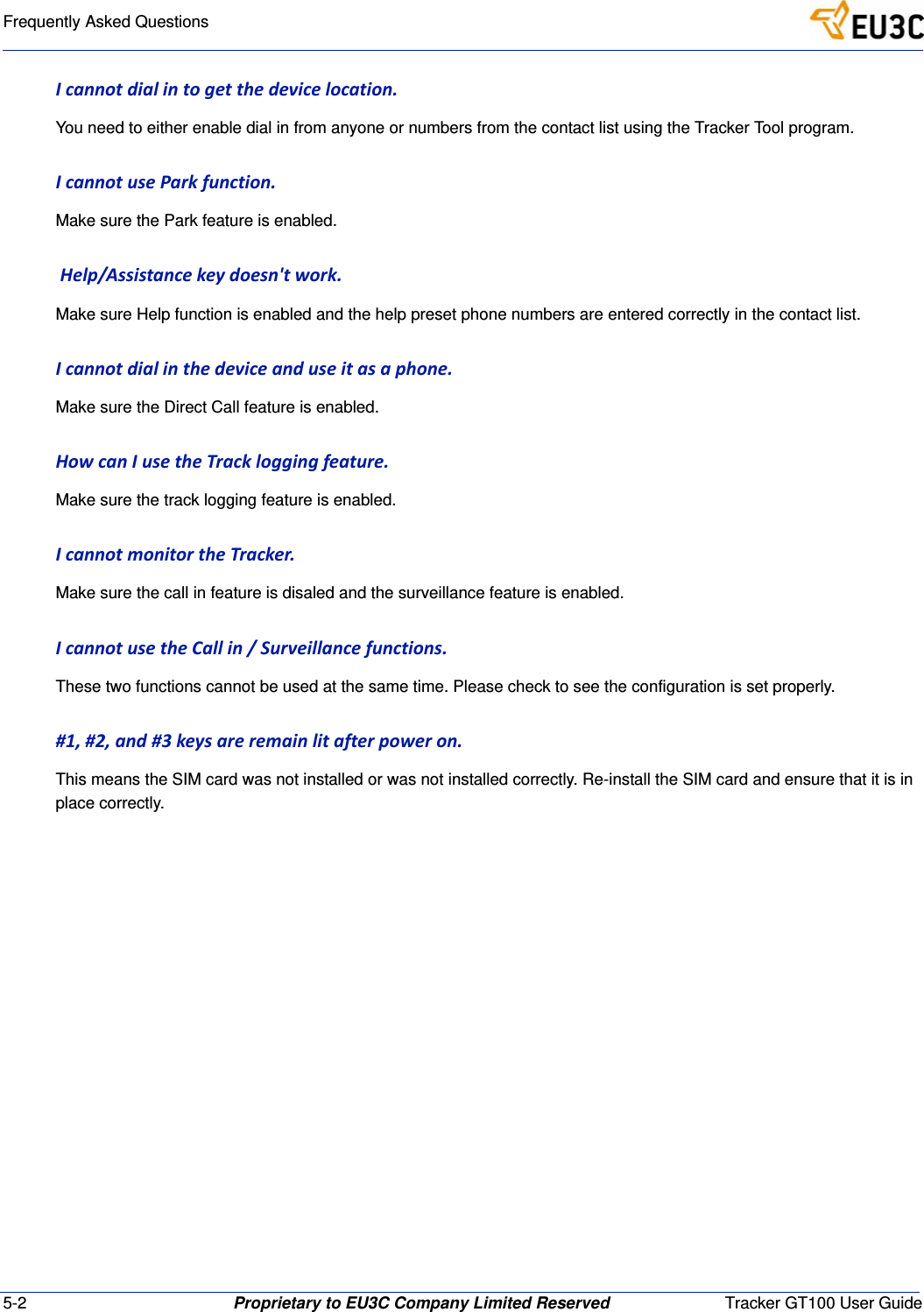 5-2 Proprietary to EU3C Company Limited Reserved Tracker GT100 User GuideFrequently Asked QuestionsIcannotdialintogetthedevicelocation.You need to either enable dial in from anyone or numbers from the contact list using the Tracker Tool program.IcannotuseParkfunction.Make sure the Park feature is enabled.Help/Assistancekeydoesn'twork.Make sure Help function is enabled and the help preset phone numbers are entered correctly in the contact list.Icannotdialinthedeviceanduseitasaphone.Make sure the Direct Call feature is enabled.HowcanIusetheTrackloggingfeature.Make sure the track logging feature is enabled.IcannotmonitortheTracker.Make sure the call in feature is disaled and the surveillance feature is enabled.IcannotusetheCallin/Surveillancefunctions.These two functions cannot be used at the same time. Please check to see the configuration is set properly.#1,#2,and#3keysareremainlitafterpoweron.This means the SIM card was not installed or was not installed correctly. Re-install the SIM card and ensure that it is in place correctly.