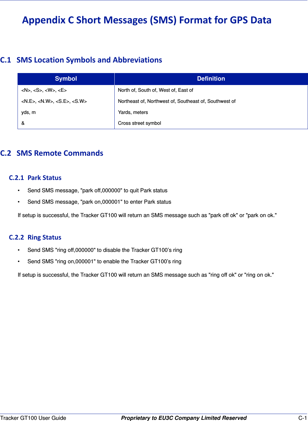 Tracker GT100 User Guide Proprietary to EU3C Company Limited Reserved C-1AppendixCShortMessages(SMS)FormatforGPSDataC.1 SMSLocationSymbolsandAbbreviationsC.2 SMSRemoteCommandsC.2.1ParkStatus&bull; Send SMS message, "park off,000000" to quit Park status&bull; Send SMS message, "park on,000001" to enter Park statusIf setup is successful, the Tracker GT100 will return an SMS message such as "park off ok" or "park on ok."C.2.2RingStatus&bull; Send SMS "ring off,000000" to disable the Tracker GT100&rsquo;s ring&bull; Send SMS "ring on,000001" to enable the Tracker GT100&rsquo;s ringIf setup is successful, the Tracker GT100 will return an SMS message such as "ring off ok" or "ring on ok."Symbol Definition<N>, <S>, <W>, <E> North of, South of, West of, East of<N.E>, <N.W>, <S.E>, <S.W> Northeast of, Northwest of, Southeast of, Southwest ofyds, m Yards, meters&amp; Cross street symbol
