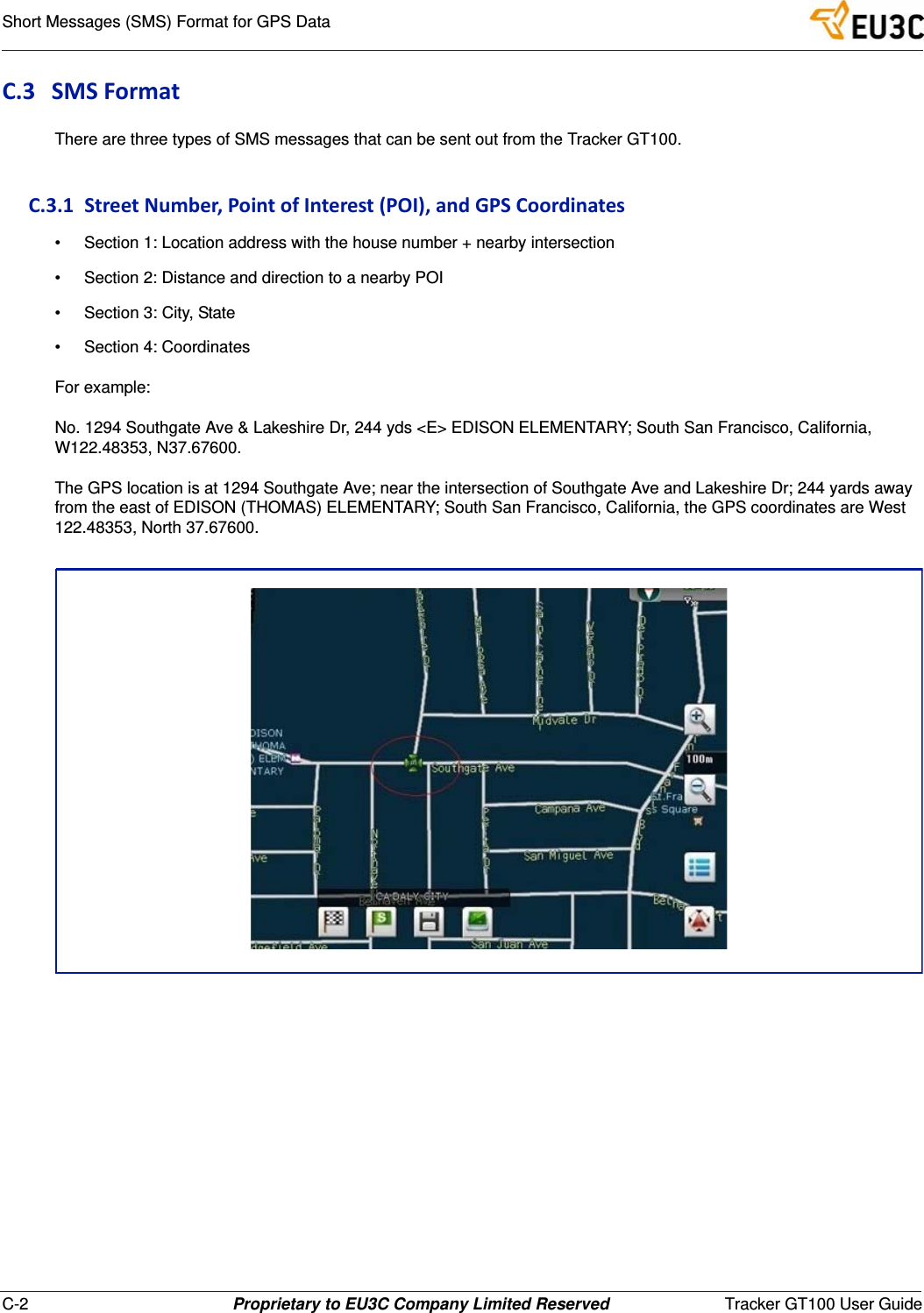 C-2 Proprietary to EU3C Company Limited Reserved Tracker GT100 User GuideShort Messages (SMS) Format for GPS DataC.3 SMSFormatThere are three types of SMS messages that can be sent out from the Tracker GT100.C.3.1StreetNumber,PointofInterest(POI),andGPSCoordinates&bull; Section 1: Location address with the house number + nearby intersection&bull; Section 2: Distance and direction to a nearby POI&bull; Section 3: City, State&bull; Section 4: CoordinatesFor example:No. 1294 Southgate Ave &amp; Lakeshire Dr, 244 yds <E> EDISON ELEMENTARY; South San Francisco, California, W122.48353, N37.67600.The GPS location is at 1294 Southgate Ave; near the intersection of Southgate Ave and Lakeshire Dr; 244 yards away from the east of EDISON (THOMAS) ELEMENTARY; South San Francisco, California, the GPS coordinates are West 122.48353, North 37.67600.