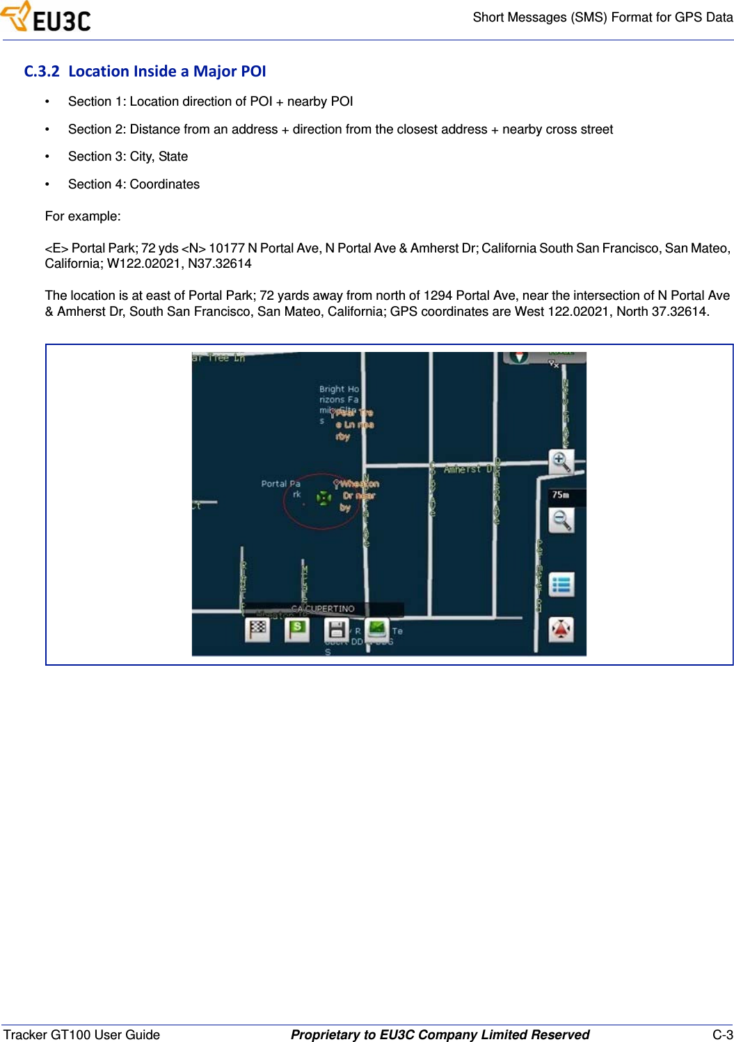 Short Messages (SMS) Format for GPS DataTracker GT100 User Guide Proprietary to EU3C Company Limited Reserved C-3C.3.2LocationInsideaMajorPOI&bull; Section 1: Location direction of POI + nearby POI&bull; Section 2: Distance from an address + direction from the closest address + nearby cross street&bull; Section 3: City, State&bull; Section 4: CoordinatesFor example:<E> Portal Park; 72 yds <N> 10177 N Portal Ave, N Portal Ave &amp; Amherst Dr; California South San Francisco, San Mateo, California; W122.02021, N37.32614The location is at east of Portal Park; 72 yards away from north of 1294 Portal Ave, near the intersection of N Portal Ave &amp; Amherst Dr, South San Francisco, San Mateo, California; GPS coordinates are West 122.02021, North 37.32614.