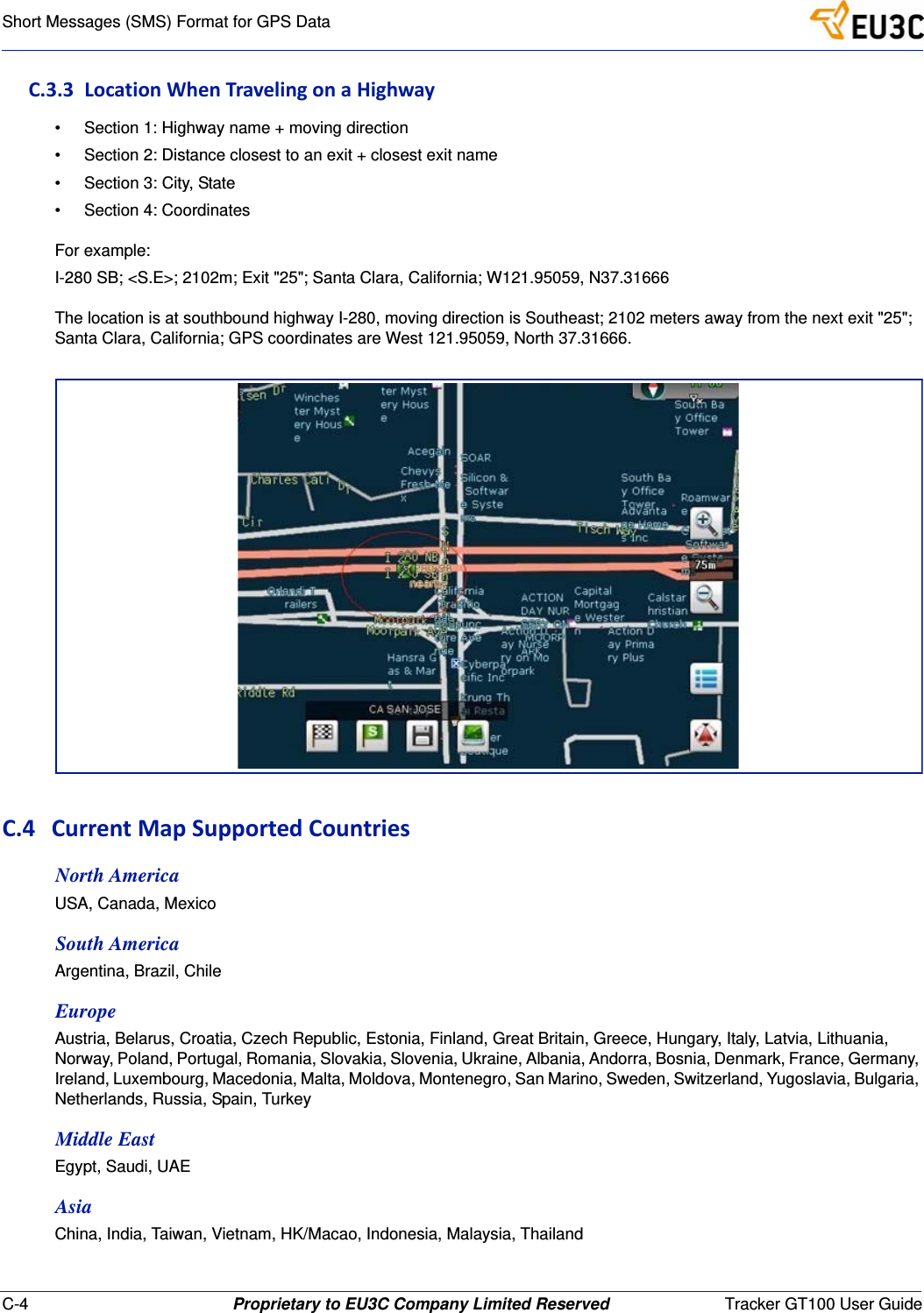 C-4 Proprietary to EU3C Company Limited Reserved Tracker GT100 User GuideShort Messages (SMS) Format for GPS DataC.3.3LocationWhenTravelingonaHighway&bull; Section 1: Highway name + moving direction&bull; Section 2: Distance closest to an exit + closest exit name&bull; Section 3: City, State&bull; Section 4: CoordinatesFor example:I-280 SB; <S.E>; 2102m; Exit "25"; Santa Clara, California; W121.95059, N37.31666The location is at southbound highway I-280, moving direction is Southeast; 2102 meters away from the next exit "25"; Santa Clara, California; GPS coordinates are West 121.95059, North 37.31666.C.4 CurrentMapSupportedCountriesNorth AmericaUSA, Canada, MexicoSouth AmericaArgentina, Brazil, ChileEuropeAustria, Belarus, Croatia, Czech Republic, Estonia, Finland, Great Britain, Greece, Hungary, Italy, Latvia, Lithuania, Norway, Poland, Portugal, Romania, Slovakia, Slovenia, Ukraine, Albania, Andorra, Bosnia, Denmark, France, Germany, Ireland, Luxembourg, Macedonia, Malta, Moldova, Montenegro, San Marino, Sweden, Switzerland, Yugoslavia, Bulgaria, Netherlands, Russia, Spain, TurkeyMiddle EastEgypt, Saudi, UAEAsiaChina, India, Taiwan, Vietnam, HK/Macao, Indonesia, Malaysia, Thailand