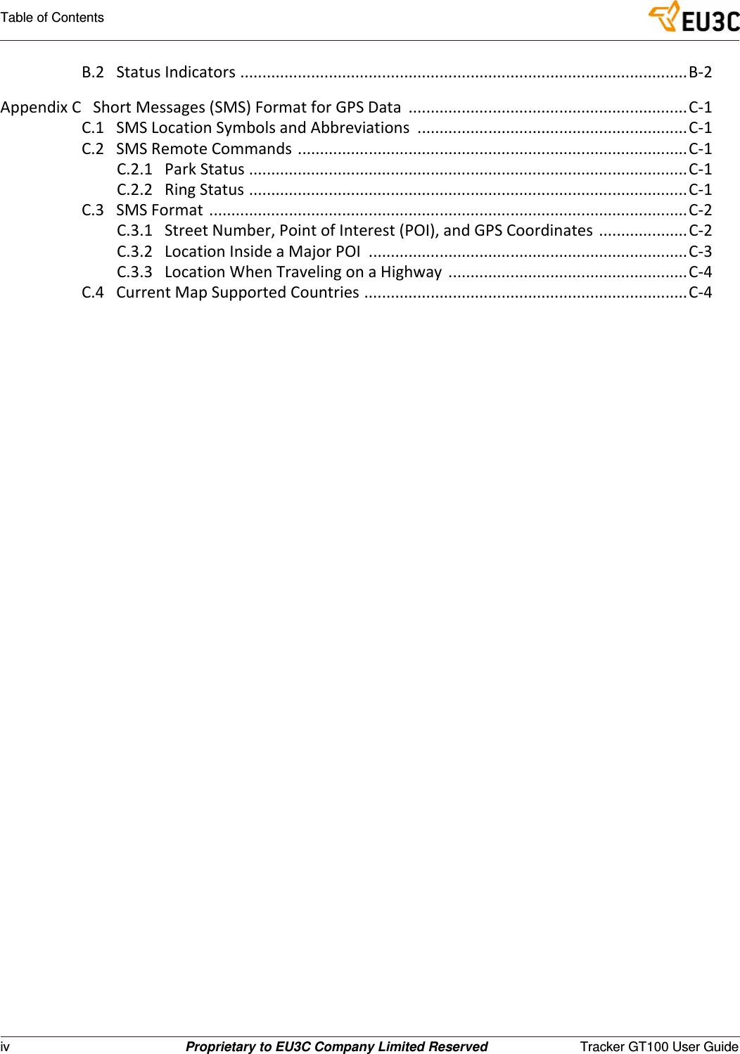 iv Proprietary to EU3C Company Limited Reserved Tracker GT100 User GuideTable of ContentsB.2StatusIndicators.....................................................................................................B‐2AppendixCShortMessages(SMS)FormatforGPSData...............................................................C‐1C.1SMSLocationSymbolsandAbbreviations.............................................................C‐1C.2SMSRemoteCommands........................................................................................C‐1C.2.1ParkStatus...................................................................................................C‐1C.2.2RingStatus...................................................................................................C‐1C.3SMSFormat............................................................................................................C‐2C.3.1StreetNumber,PointofInterest(POI),andGPSCoordinates....................C‐2C.3.2LocationInsideaMajorPOI........................................................................C‐3C.3.3LocationWhenTravelingonaHighway......................................................C‐4C.4CurrentMapSupportedCountries.........................................................................C‐4