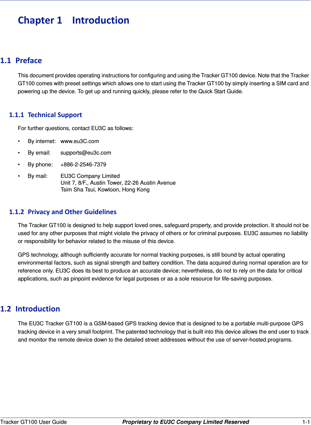 Tracker GT100 User Guide Proprietary to EU3C Company Limited Reserved 1-1Chapter1 Introduction1.1 PrefaceThis document provides operating instructions for configuring and using the Tracker GT100 device. Note that the Tracker GT100 comes with preset settings which allows one to start using the Tracker GT100 by simply inserting a SIM card and powering up the device. To get up and running quickly, please refer to the Quick Start Guide.1.1.1 TechnicalSupportFor further questions, contact EU3C as follows:&bull; By internet: www.eu3C.com&bull; By email: supports@eu3c.com&bull; By phone: +886-2-2546-7379&bull; By mail: EU3C Company LimitedUnit 7, 8/F., Austin Tower, 22-26 Austin AvenueTsim Sha Tsui, Kowloon, Hong Kong1.1.2 PrivacyandOtherGuidelinesThe Tracker GT100 is designed to help support loved ones, safeguard property, and provide protection. It should not be used for any other purposes that might violate the privacy of others or for criminal purposes. EU3C assumes no liability or responsibility for behavior related to the misuse of this device.GPS technology, although sufficiently accurate for normal tracking purposes, is still bound by actual operating environmental factors, such as signal strength and battery condition. The data acquired during normal operation are for reference only. EU3C does its best to produce an accurate device; nevertheless, do not to rely on the data for critical applications, such as pinpoint evidence for legal purposes or as a sole resource for life-saving purposes.1.2 IntroductionThe EU3C Tracker GT100 is a GSM-based GPS tracking device that is designed to be a portable multi-purpose GPS tracking device in a very small footprint. The patented technology that is built into this device allows the end user to track and monitor the remote device down to the detailed street addresses without the use of server-hosted programs.