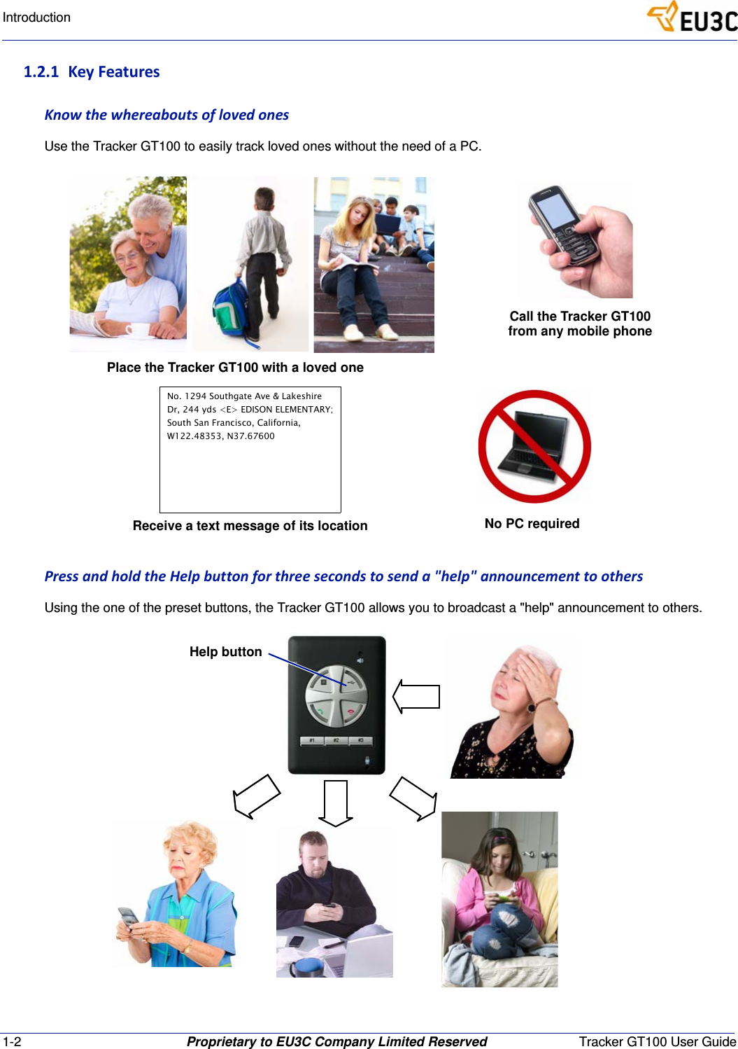 1-2 Proprietary to EU3C Company Limited Reserved Tracker GT100 User GuideIntroduction1.2.1 KeyFeaturesKnowthewhereaboutsoflovedonesUse the Tracker GT100 to easily track loved ones without the need of a PC.PressandholdtheHelpbuttonforthreesecondstosenda"help"announcementtoothersUsing the one of the preset buttons, the Tracker GT100 allows you to broadcast a "help" announcement to others.Call the Tracker GT100from any mobile phoneNo PC requiredPlace the Tracker GT100 with a loved oneReceive a text message of its locationNo. 1294 Southgate Ave &amp; LakeshireDr, 244 yds <E> EDISON ELEMENTARY;South San Francisco, California,W122.48353, N37.67600Help button