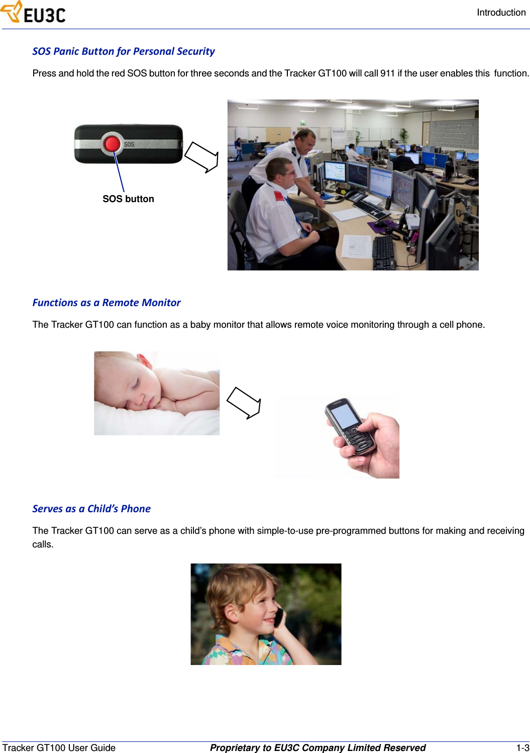 IntroductionTracker GT100 User Guide Proprietary to EU3C Company Limited Reserved 1-3SOSPanicButtonforPersonalSecurityPress and hold the red SOS button for three seconds and the Tracker GT100 will call 911 if the user enables this  function.FunctionsasaRemoteMonitorThe Tracker GT100 can function as a baby monitor that allows remote voice monitoring through a cell phone.ServesasaChild&rsquo;sPhoneThe Tracker GT100 can serve as a child&rsquo;s phone with simple-to-use pre-programmed buttons for making and receiving calls.SOS button