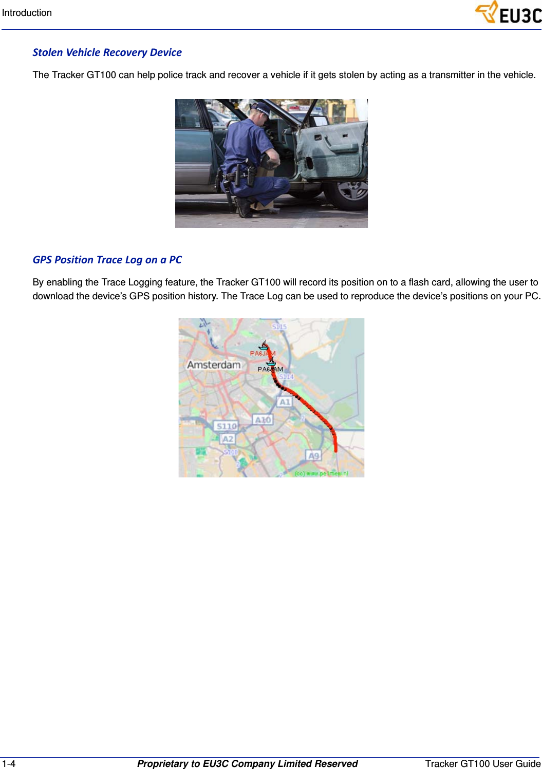 1-4 Proprietary to EU3C Company Limited Reserved Tracker GT100 User GuideIntroductionStolenVehicleRecoveryDeviceThe Tracker GT100 can help police track and recover a vehicle if it gets stolen by acting as a transmitter in the vehicle.GPSPositionTraceLogonaPCBy enabling the Trace Logging feature, the Tracker GT100 will record its position on to a flash card, allowing the user to download the device&rsquo;s GPS position history. The Trace Log can be used to reproduce the device&rsquo;s positions on your PC.