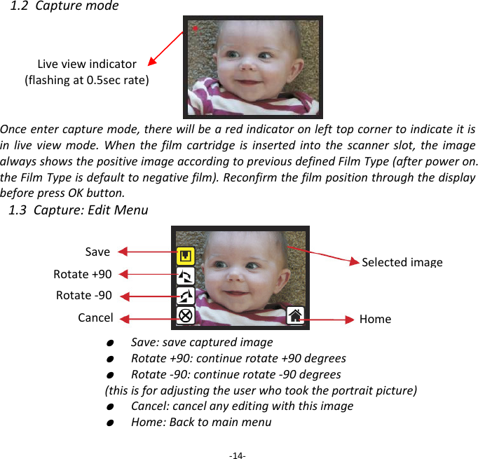 1.2CapturemodeOnceentercapturemode,therewillbearedindicatoronlefttopcornertoindicateitisinliveviewmode.Whenthefilmcartridgeisinsertedintothescannerslot,theimagealwaysshowsthepositiveimageaccordingtopreviousdefinedFilmType(afterpoweron.theFilmTypeisdefaulttonegativefilm).ReconfirmthefilmpositionthroughthedisplaybeforepressOKbutton.1.3Capture:EditMenu  ●  Save:savecapturedimage  ●  Rotate+90:continuerotate+90degrees  ●  Rotate‐90:continuerotate‐90degrees(thisisforadjustingtheuserwhotooktheportraitpicture)  ●  Cancel:cancelanyeditingwiththisimage  ●  Home:Backtomainmenu‐14‐Liveviewindicator(flashingat0.5secrate)SaveRotate+90Cancel Rotate‐90HomeSelectedimage