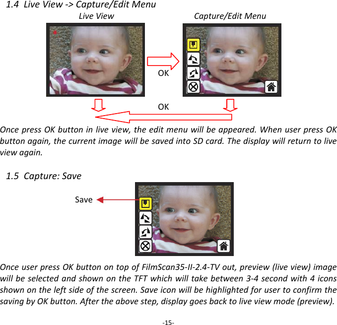 1.4LiveView‐>Capture/EditMenuLiveViewCapture/EditMenuOKOKOncepressOKbuttoninliveview,theeditmenuwillbeappeared.WhenuserpressOKbuttonagain,thecurrentimagewillbesavedintoSDcard.Thedisplaywillreturntoliveviewagain.1.5Capture:SaveOnceuserpressOKbuttonontopofFilmScan35‐II‐2.4‐TVout,preview(liveview)imagewillbeselectedandshownontheTFTwhichwilltakebetween3‐4secondwith4iconsshownontheleftsideofthescreen.SaveiconwillbehighlightedforusertoconfirmthesavingbyOKbutton.Aftertheabovestep,displaygoesbacktoliveviewmode(preview).‐15‐Save