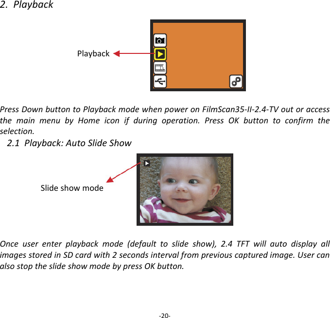 2.PlaybackPlaybackPressDownbuttontoPlaybackmodewhenpoweronFilmScan35‐II‐2.4‐TVoutoraccessthemainmenubyHomeiconifduringoperation.PressOKbuttontoconfirmtheselection.2.1Playback:AutoSlideShowSlideshowmodeOnceuserenterplaybackmode(defaulttoslideshow),2.4TFTwillautodisplayallimagesstoredinSDcardwith2secondsintervalfrompreviouscapturedimage.UsercanalsostoptheslideshowmodebypressOKbutton.  ‐20‐
