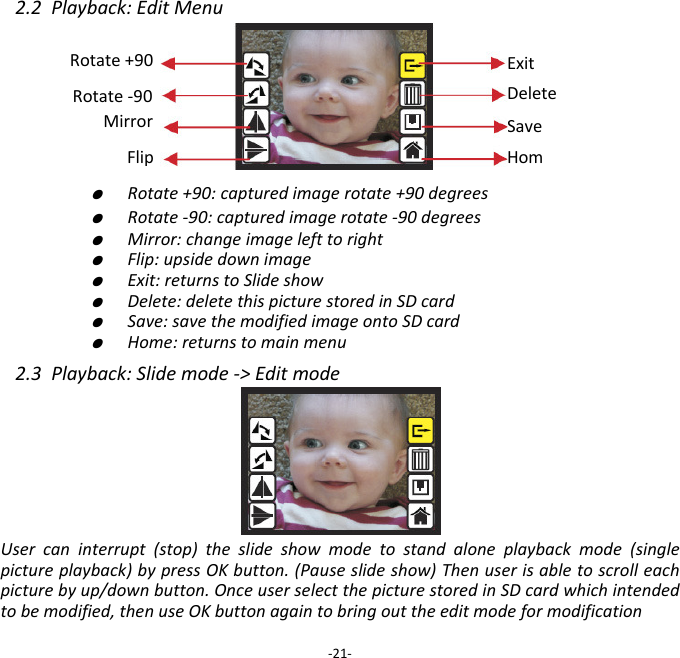2.2Playback:EditMenu   ●  Rotate+90:capturedimagerotate+90degrees   ●  Rotate‐90:capturedimagerotate‐90degrees   ●  Mirror:changeimagelefttoright   ●  Flip:upsidedownimage   ●  Exit:returnstoSlideshow   ●  Delete:deletethispicturestoredinSDcard   ●  Save:savethemodifiedimageontoSDcard   ●  Home:returnstomainmenu2.3Playback:Slidemode‐>EditmodeUsercaninterrupt(stop)theslideshowmodetostandaloneplaybackmode(singlepictureplayback)bypressOKbutton.(Pauseslideshow)Thenuserisabletoscrolleachpicturebyup/downbutton.OnceuserselectthepicturestoredinSDcardwhichintendedtobemodified,thenuseOKbuttonagaintobringouttheeditmodeformodification‐21‐SaveHomRotate+90 ExitDeleteRotate‐90 Mirror Flip 