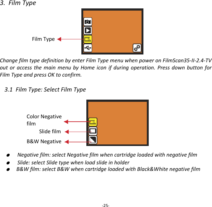 3.FilmTypeFilmTypeChangefilmtypedefinitionbyenterFilmTypemenuwhenpoweronFilmScan35‐II‐2.4‐TVoutoraccessthemainmenubyHomeiconifduringoperation.PressdownbuttonforFilmTypeandpressOKtoconfirm.3.1FilmType:SelectFilmType ●  Negativefilm:selectNegativefilmwhencartridgeloadedwithnegativefilm●  Slide:selectSlidetypewhenloadslideinholder●  B&amp;Wfilm:selectB&amp;WwhencartridgeloadedwithBlack&amp;Whitenegativefilm ‐25‐Slidefilm B&amp;WNegative ColorNegativefilm 